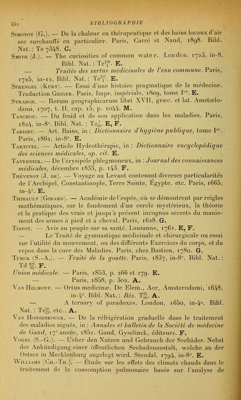 Simonot (G.). — De la chaleur en thérapeutique et des bains locaux d'air sec surchauffé en particulier. Paris, Carré et Naud, 1898. Bibl. Nat. : Te 7348. C. Smith (J.). — The curiosities of common water. London. 1723, in-8. Bibl. Nat. : Terf. E. Traités des verdis médicinales de l'eau commune. Paris, i725, in-12. Bibl. Nat.: Te^7. E. Sprengel (Kurt). ■— Essai d'une histoire pragmatique de la médecine. Traduction Geiger. Paris, Impr. impériale, 1809, tome Ier. E. Strabon. — Berum geographicarum librî XVII, graec. et lat. Amstœlo- dami, 1707, t. II, cap. i5, p. io44- M. Tanghou. — Du froid et de son application dans les maladies. Paris, 1824, in-8°. Bibl. Nat. : Te679. E, F. Tardieu. —Art. Bains, in: Dictionnaire d'hygiène publique, tome Ier. Paris, 1862, in-8°. E. Tartivel. — Article Hydrothérapie, in : Dictionnaire encyclopédique des sciences médicales, op. cit. E. Tavernier. — De l'érysipèle phlegmoneux, in : Journal des connaissances médicales, décembre i833, p. t43. F. Thévenot (J. de). — Voyage au Levant contenant diverses particularités de l'Archipel, Constantinople, Terre Sainte, Egypte, etc. Paris, i665, in-4°. E. Thibault (Girard). — Académie del'espée, où se démontrent par reigles •mathématiques, sur le fondement d'un cercle mystérieux, la théorie et la pratique des vrais et jusqu'à présent incognus secrets du manie- ment des armes à pied et à cheval. Paris, 1628. G. Tissot. — Avis au peuple sur sa santé. Lausanne, 1761. E, F. — Le Traité de gymnastique médicinale et chirurgicale ou essai sur l'utilité du mouvement, ou des différents Exercices du corps, et du repos dans la cure des Maladies. Paris, chez Bastien, 1780. G. Turck (S.-A.). — Traité de la goutte. Paris, 1837, in-8°. Bibl. Nat. : Td»P. Union médicale. — Paris, i853, p. 266 et 279. E. — Paris, i858, p. 3o2. A. Van Helmont. — Ortus medicina3. De Elem., Aer, Amsterodami, 1648, in-4°. Bibl. Nat. : Rès. T|. A. — A ternary of paradoxes. London, i65o, in-4°. Bibl. Nat. : Te|, etc.. A. Van Honsebrouck. — De la réfrigération graduelle dans le traitement des maladies aiguës, in : Annales et bulletin de la Société de médecine de Gand, 17e année, 1801. Gand, Gyselinck, éditeurs. F. Vogel (S.-G.). — Ueber den Nutzen und Gebrauch der Seebâder. Nebst der Ankûndigung einer ôffentlichen Seebadenanstalt, welche an der Ostsee in Mecklenburg angelegt wird. Stendal, 1794, in-8°. E. Williams (Ch.-Th.). — Étude sur les effets des climats chauds dans le traitement de la consomption pulmonaire basée sur l'analyse de