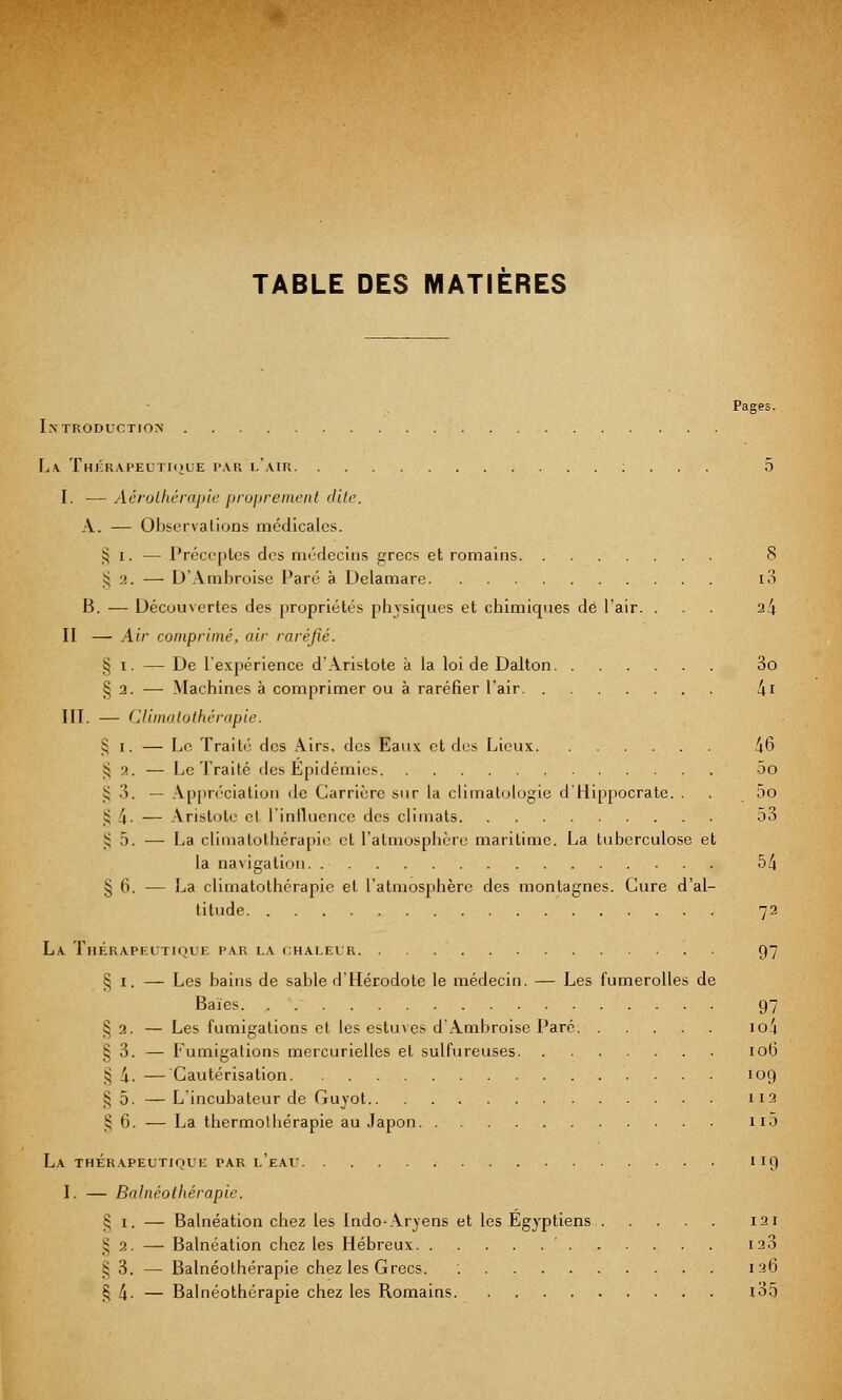 Pages. Introduction La Thérapeutique par l'air : . . . 5 I. — Aérolhérapie proprement dite. A.. — Observations médicales. § i. — Précoptes des médecins grecs et romains 8 i; 2. — D'Ambroise Paré à Delamare i3 B. — Découvertes des propriétés physiques et chimiques de l'air. ... 24 II — Air comprimé, air raréfié. § i. — De l'expérience d'Aristote à la loi de Dalton 3o § 2. — Machines à comprimer ou à raréfier l'air 4i III. — Climatothérapie. § i. — Le Traité des Airs, des Eaux et des Lieux. 46 § 3. — Le Traité des Epidémies 5o § 3. — Appréciation de Carrière sur la climatologie d'Hippocrate. . . 5o £ 4 ■ — Aristote et l'influence des climats 53 ); 5. — La climatothérapie et l'atmosphère maritime. La tuberculose et la navigation 54 § 6. — La climatothérapie et L'atmosphère des montagnes. Cure d'al- titude 72 La Thérapeutique par la chaleur 97 S 1, — Les bains de sable d'Hérodote le médecin. — Les fumerolles de Baies 97 § 2. — Les fumigations et les estuves d'Ambroise Paré io4 § 3. — Fumigations mercurielles et sulfureuses 106 ?! 4. — Cautérisation 109 § 5. —L'incubateur de Guyot H3 § 6. — La thermothérapie au Japon 110 La thérapeutique par l'eau 119 I. — Balnéolhérapie. § 1. — Balnéation chez les Indo-Aryens et les Égyptiens 121 £ 2. — Balnéation chez les Hébreux ' 123 £ 3. — Balnéolhérapie chez les Grecs. '. 126 § 4- — Balnéothérapie chez les Romains l35