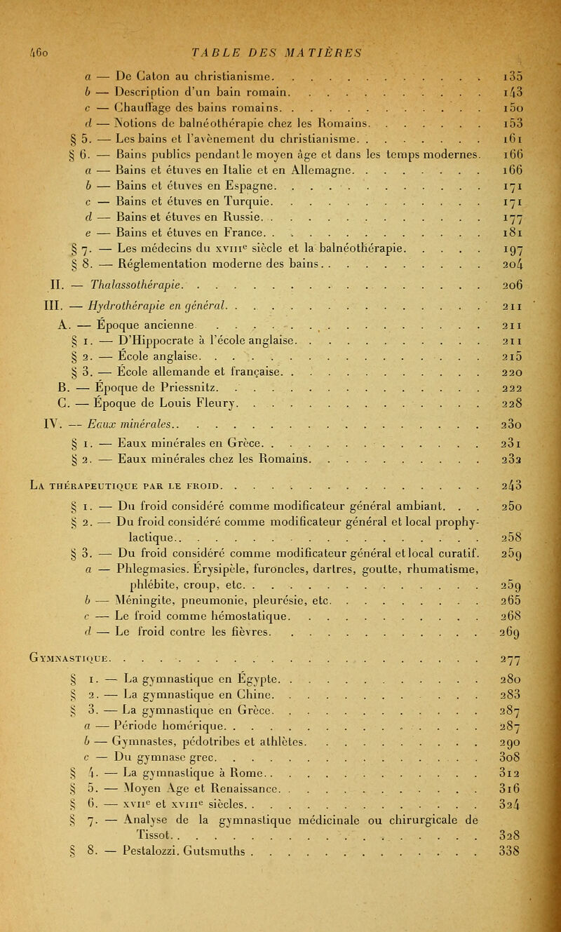 a — De Caton au christianisme i35 b — Description d'un bain romain i43 c — Chauffage des bains romains i5o d — Notions de balnéothérapie chez les Romains i53 § 5. — Les bains et l'avènement du christianisme. 161 § 6. — Bains publics pendant le moyen âge et dans les temps modernes. 166 a — Bains et étuves en Italie et en Allemagne 166 6 — Bains et étuves en Espagne 171 c — Bains et étuves en Turquie 171 d — Bains et étuves en Russie 177 e — Bains et étuves en France. . 181 § 7. — Les médecins du xvme siècle et la balnéothérapie 197 § 8. — Réglementation moderne des bains 2o4 IL — Thalassothérapie 206 III. —Hydrothérapie en général '211 A. — Epoque ancienne 211 § 1. — D'Hippocrate à l'école anglaise 211 § 2. — École anglaise 2i5 § 3. — École allemande et française 220 B. — Époque de Priessnitz. 222 C. — Époque de Louis Fleury 228 IV. — Eaux minérales 23o § 1. — Eaux minérales en Grèce 231 § 2. — Eaux minérales chez les Romains. 23a La thérapeutique par le froid 2^3 § 1. — Du froid considéré comme modificateur général ambiant. . . 25o § 2. — Du froid considéré comme modificateur général et local prophy- lactique 258 § 3. — Du froid considéré comme modificateur général et local curatif. 25g a — Phlegmasies. Érysipèle, furoncles, dartres, goutte, rhumatisme, phlébite, croup, etc. . 259 b — Méningite, pneumonie, pleurésie, etc 2Ô5 c — Le froid comme hémostatique 268 d — Le froid contre les fièvres 269 G YMXASTIOUE. § 1. — La gymnastique en Egypte 280 $ 2. — La gymnastique en Chine 283 § 3. — La gymnastique en Grèce 287 a — Période homérique 287 b — Gymnastes, pédotribes et athlètes 290 c — Du gymnase grec 3o8 § 'a. — La gymnastique à Rome 3i2 § 5. — Moyen Age et Renaissance 3i6 § 6. — xvne et xvme siècles 32^ § 7. — Analyse de la gymnastique médicinale ou chirurgicale de Tissot , _ 328 § 8. — Pestalozzi. Gutsmuths . 338