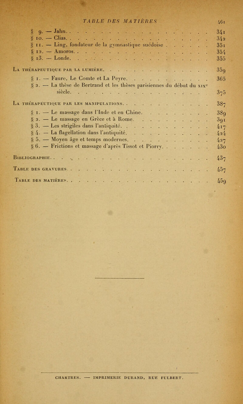 § 9. — Jahn 341 § 10. — Clias 342 § 11. — Ling, fondateur de la gymnastique suédoise 351 § 12. — Amoros 354 § i3. — Londe. : 355 La thérapeutique par la lumière 35q § 1. — Faure, Le Comte et La Peyre 365 § 2. — La thèse de Bertrand et les thèses parisiennes du début du xixe siècle 375 La thérapeutique par les manipulations 38t § 1. — Le massage dans l'Inde et en Chine 38q § 2. — Le massage en Grèce et à Rome 3qi § 3. — Les strigiles dans l'antiquité ^ 17 § 4- — La flagellation dans l'antiquité 424 :; 5. — Moyen âge et temps modernes 42 § G. — Frictions et massage d'après Tissot et Piorrv 43o Bibliographie. . . 437 Table des gravures 457 Table des matières 45q CHARTRES. IMPRIMERIE DURAND, RUE FULBERT.