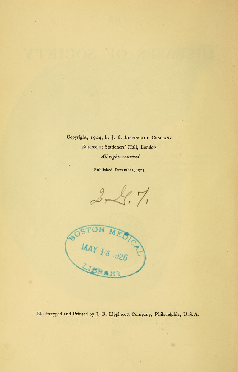 Copyright, 1904, by J. B. Lippincott Company Entered at Stationers' Hall, London All rights reserved Published December, 1904 I / i Electrotyped and Printed by J. B. Lippincott Company, Philadelphia, U.S.A.