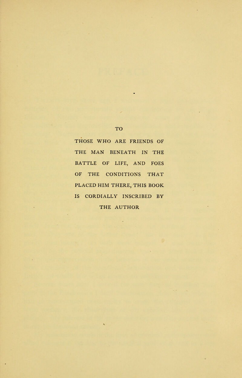 TO THOSE WHO ARE FRIENDS OF THE MAN BENEATH IN THE BATTLE OF LIFE, AND FOES OF THE CONDITIONS THAT PLACED HIM THERE, THIS BOOK IS CORDIALLY INSCRIBED BY THE AUTHOR