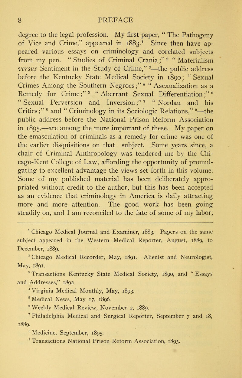 degree to the legal profession. My first paper, '' The Pathogeny of Vice and Crime, appeared in 1883.^ Since then have ap- peared various essays on criminology and corelated subjects from my pen. '' Studies of Criminal Crania; ^  Materialism versus Sentiment in the Study of Crime, ^—the public address before the Kentucky State Medical Society in 1890; Sexual Crimes Among the Southern Negroes; *  Asexualization as a Remedy for Crime; ^  Aberrant Sexual Differentiation; ^  Sexual Perversion and Inversion; ^  Nordau and his Critics; ^ and  Criminology in its Sociologic Relations, ^—the public address before the National Prison Reform Association in 1895,—are among the more important of th^se. My paper on the emasculation of criminals as a remedy for crime was one of the earlier disquisitions on that subject. Some years since, a chair of Criminal Anthropology was tendered me by the Chi- cago-Kent College of Law, affording the opportunity of promul- gating to excellent advantage the views set forth in this volume. Some of my published material has been deliberately appro- priated without credit to the author, but this has been accepted as an evidence that criminology in America is daily attracting more and more attention. The good work has been going steadily on, and I am reconciled to the fate of some of my labor, ^ Chicago Medical Journal and Examiner, 1883. Papers on the same subject appeared in the Western Medical Reporter, August, 1889, to December, 1889. ^ Chicago Medical Recorder, May, 1891. Alienist and Neurologist, May, 1891. ^ Transactions Kentucky State Medical Society, 1890, and '' Essays and Addresses, 1892. * Virginia Medical Monthly, May, 1893. ^Medical News, May 17, 1896. ® Weekly Medical Review, November 2, 1889. ^ Philadelphia Medical and Surgical Reporter, September 7 and 18, 1889. * Medicine, September, 1895. ® Transactions National Prison Reform Association, 1895.