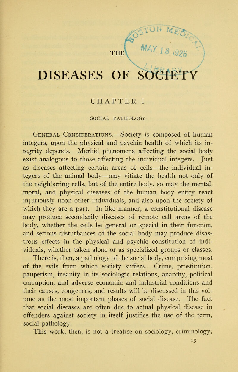 theC ^^Y 1 8 ,926 DISEASES OF SOCIETY CHAPTER I SOCIAL PATHOLOGY General Considerations.—Society is composed of human integers, upon the physical and psychic health of which its in- tegrity depends. Morbid phenomena affecting the social body exist analogous to those affecting the individual, integers. Just as diseases affecting certain areas of cells—the individual in- tegers of the animal body—may vitiate the health not only of the neighboring cells, but of the entire body, so may the mental, moral, and physical diseases of the human body entity react injuriously upon other individuals, and also upon the society of which they are a part. In like manner, a constitutional disease may produce secondarily diseases of remote cell areas of the body, whether the cells be general or special in their function, and serious disturbances of the social body may produce disas- trous effects in the physical and psychic constitution of indi- viduals, whether taken alone or as specialized groups or classes. There is, then, a pathology of the social body, comprising most of the evils from which society suffers. Crime, prostitution, pauperism, insanity in its sociologic relations, anarchy, political corruption, and adverse economic and industrial conditions and their causes, congeners, and results will be discussed in this vol- ume as the most important phases of social disease. The fact that social diseases are often due to actual physical disease in offenders against society in itself justifies the use of the term, social pathology. This work, then, is not a treatise on sociology, criminology,