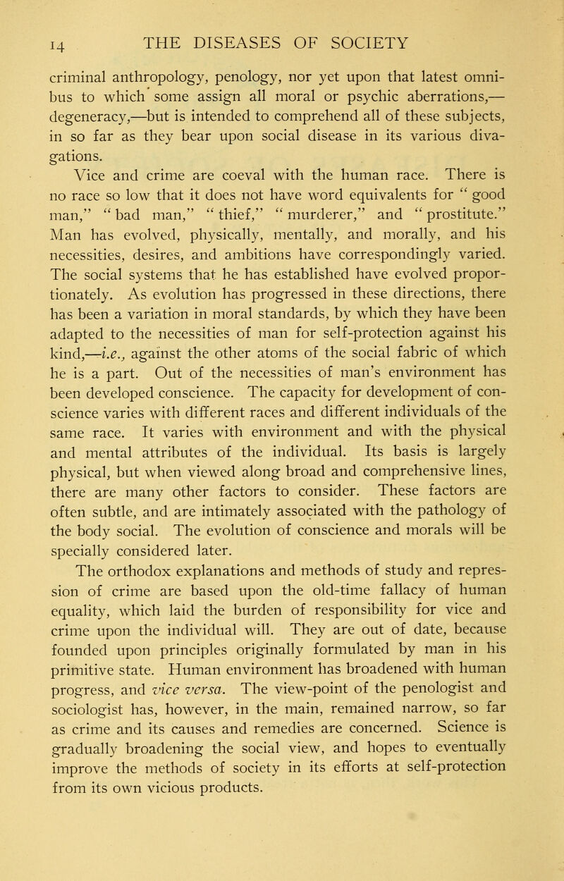 criminal anthropology, penology, nor yet upon that latest omni- bus to which some assign all moral or psychic aberrations,— degeneracy,—but is intended to comprehend all of these subjects, in so far as they bear upon social disease in its various diva- gations. Vice and crime are coeval with the human race. There is no race so low that it does not have word equivalents for  good man, ''bad man, ''thief, murderer, and prostitute. Man has evolved, physically, mentally, and morally, and his necessities, desires, and ambitions have correspondingly varied. The social systems that he has established have evolved propor- tionately. As evolution has progressed in these directions, there has been a variation in moral standards, by which they have been adapted to the necessities of man for self-protection against his kind,—f.^.^ against the other atoms of the social fabric of which he is a part. Out of the necessities of man's environment has been developed conscience. The capacity for development of con- science varies with different races and different individuals of the same race. It varies with environment and with the physical and mental attributes of the individual. Its basis is largely physical, but when viewed along broad and comprehensive lines, there are many other factors to consider. These factors are often subtle, and are intimately associated with the pathology of the body social. The evolution of conscience and morals will be specially considered later. The orthodox explanations and methods of study and repres- sion of crime are based upon the old-time fallacy of human equality, which laid the burden of responsibility for vice and crime upon the individual will. They are out of date, because founded upon principles originally formulated by man in his primitive state. Human environment has broadened with human progress, and vice versa. The view-point of the penologist and sociologist has, however, in the main, remained narrow, so far as crime and its causes and remedies are concerned. Science is gradually broadening the social view, and hopes to eventually improve the methods of society in its efforts at self-protection from its own vicious products.