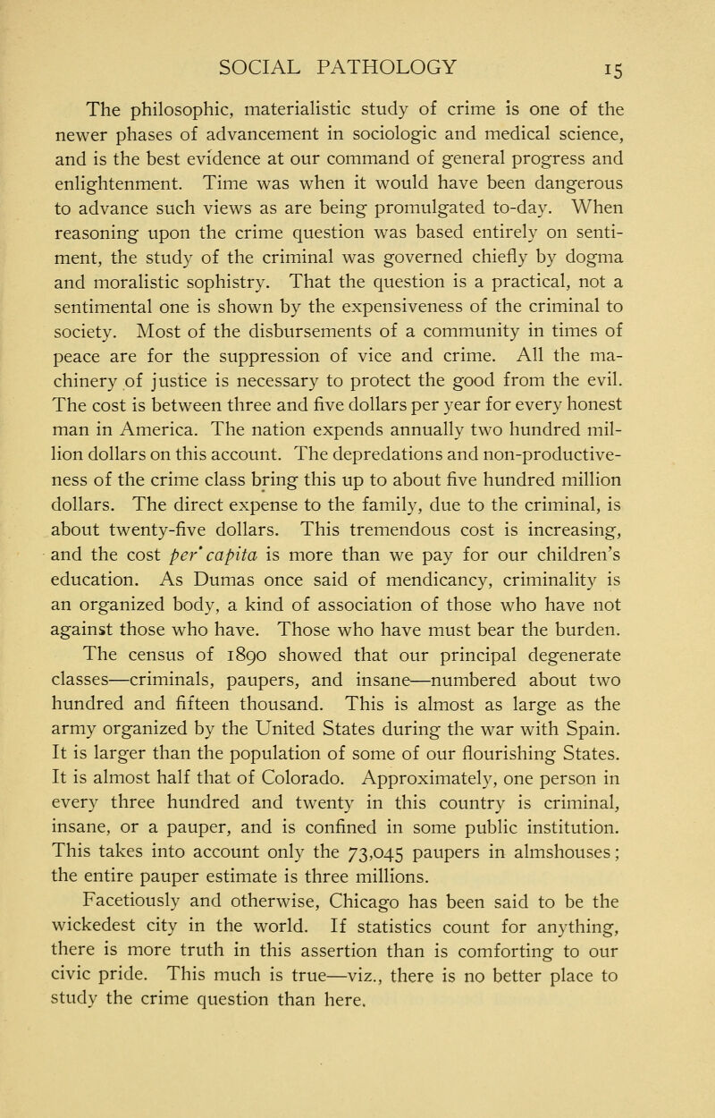 The philosophic, materialistic study of crime is one of the newer phases of advancement in sociologic and medical science, and is the best evidence at our command of general progress and enlightenment. Time was when it would have been dangerous to advance such views as are being promulgated to-day. When reasoning upon the crime question was based entirely on senti- ment, the study of the criminal was governed chiefly by dogma and moralistic sophistry. That the question is a practical, not a sentimental one is shown by the expensiveness of the criminal to society. Most of the disbursements of a community in times of peace are for the suppression of vice and crime. All the ma- chinery of justice is necessary to protect the good from the evil. The cost is between three and five dollars per year for every honest man in America. The nation expends annually two hundred mil- lion dollars on this account. The depredations and non-productive- ness of the crime class bring this up to about five hundred million dollars. The direct expense to the family, due to the criminal, is about twenty-five dollars. This tremendous cost is increasing, and the cost per' capita is more than we pay for our children's education. As Dumas once said of mendicancy, criminality is an organized body, a kind of association of those who have not against those who have. Those who have must bear the burden. The census of 1890 showed that our principal degenerate classes—criminals, paupers, and insane—numbered about two hundred and fifteen thousand. This is almost as large as the army organized by the United States during the war with Spain. It is larger than the population of some of our flourishing States. It is almost half that of Colorado. Approximately, one person in every three hundred and twenty in this country is criminal, insane, or a pauper, and is confined in some public institution. This takes into account only the 73,045 paupers in almshouses; the entire pauper estimate is three millions. Facetiously and otherwise, Chicago has been said to be the wickedest city in the world. If statistics count for anything, there is more truth in this assertion than is comforting to our civic pride. This much is true—viz., there is no better place to study the crime question than here.