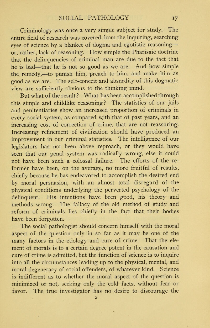 Criminology was once a very simple subject for study. The entire field of research was covered from the inquiring, searching eyes of science by a blanket of dogma and egotistic reasoning— or, rather, lack of reasoning. How simple the Pharisaic doctrine that the delinquencies of criminal man are due to the fact that he is bad—that he is not so good as we are. And how simple the remedy,—^to punish him, preach to him, and make him as good as we are. The self-conceit and absurdity of this dogmatic view are sufficiently obvious to the thinking mind. But what of the result? What has been accomplished through this simple and childlike reasoning? The statistics of our jails and penitentiaries show an increased proportion of criminals in every social system, as compared with that of past years, and an increasing cost of correction of crime, that are not reassuring. Increasing refinement of civilization should have produced an improvement in our criminal statistics. The intelligence of our legislators has not been above reproach, or they would have seen that our penal system was radically wrong, else it could not have been such a colossal failure. The efforts of the re- former have been, on the average, no more fruitful of results, chiefly because he has endeavored to accomplish the desired end by moral persuasion, with an almost total disregard of the physical conditions underlying the perverted psychology of the delinquent. His intentions have been good, his theory and methods wrong. The fallacy of the old method of study and reform of criminals lies chiefly in the fact that their bodies have been forgotten. The social pathologist should concern himself with the moral aspect of the question only in so far as it may be one of the many factors in the etiology and cure of crime. That the ele- ment of morals is to a certain degree potent in the causation and cure of crime is admitted, but the function of science is to inquire into all the circumstances leading up to the physical, mental, and moral degeneracy of social offenders, of whatever kind. Science is indifferent as to whether the moral aspect of the question is minimized or not, seeking only the cold facts, without fear or favor. The true investigator has no desire to discourage the