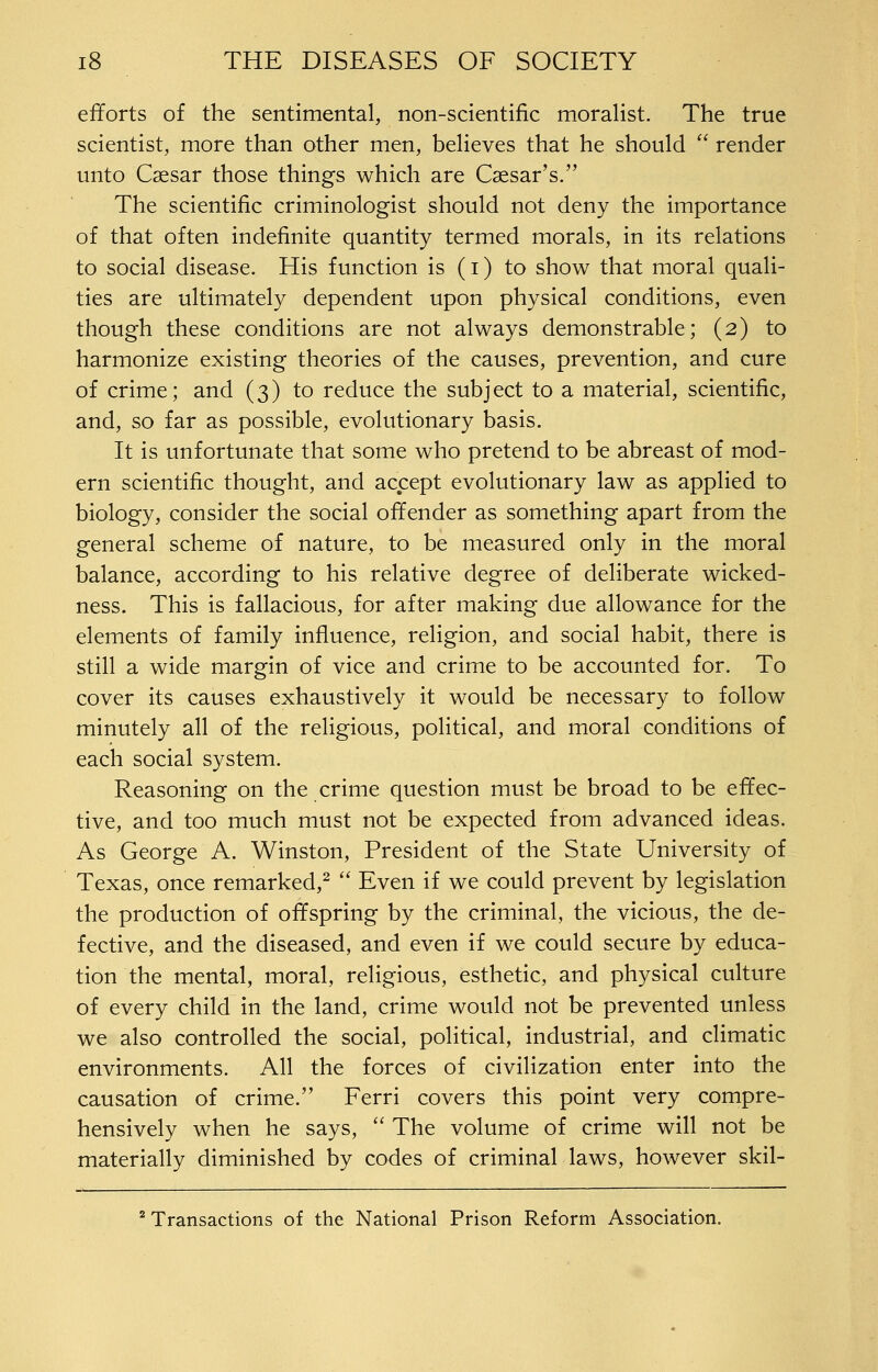 efforts of the sentimental, non-scientific moralist. The true scientist, more than other men, believes that he should  render unto Caesar those things which are Caesar's. The scientific criminologist should not deny the importance of that often indefinite quantity termed morals, in its relations to social disease. His function is (i) to show that moral quali- ties are ultimately dependent upon physical conditions, even though these conditions are not always demonstrable; (2) to harmonize existing theories of the causes, prevention, and cure of crime; and (3) to reduce the subject to a material, scientific, and, so far as possible, evolutionary basis. It is unfortunate that some who pretend to be abreast of mod- ern scientific thought, and accept evolutionary law as applied to biology, consider the social offender as something apart from the general scheme of nature, to be measured only in the moral balance, according to his relative degree of deliberate wicked- ness. This is fallacious, for after making due allowance for the elements of family influence, religion, and social habit, there is still a wide margin of vice and crime to be accounted for. To cover its causes exhaustively it would be necessary to follow minutely all of the religious, political, and moral conditions of each social system. Reasoning on the crime question must be broad to be effec- tive, and too much must not be expected from advanced ideas. As George A. Winston, President of the State University of Texas, once remarked,^  Even if we could prevent by legislation the production of offspring by the criminal, the vicious, the de- fective, and the diseased, and even if we could secure by educa- tion the mental, moral, religious, esthetic, and physical culture of every child in the land, crime would not be prevented unless we also controlled the social, political, industrial, and climatic environments. All the forces of civilization enter into the causation of crime. Ferri covers this point very compre- hensively when he says,  The volume of crime will not be materially diminished by codes of criminal laws, however skil- ^ Transactions of the National Prison Reform Association.