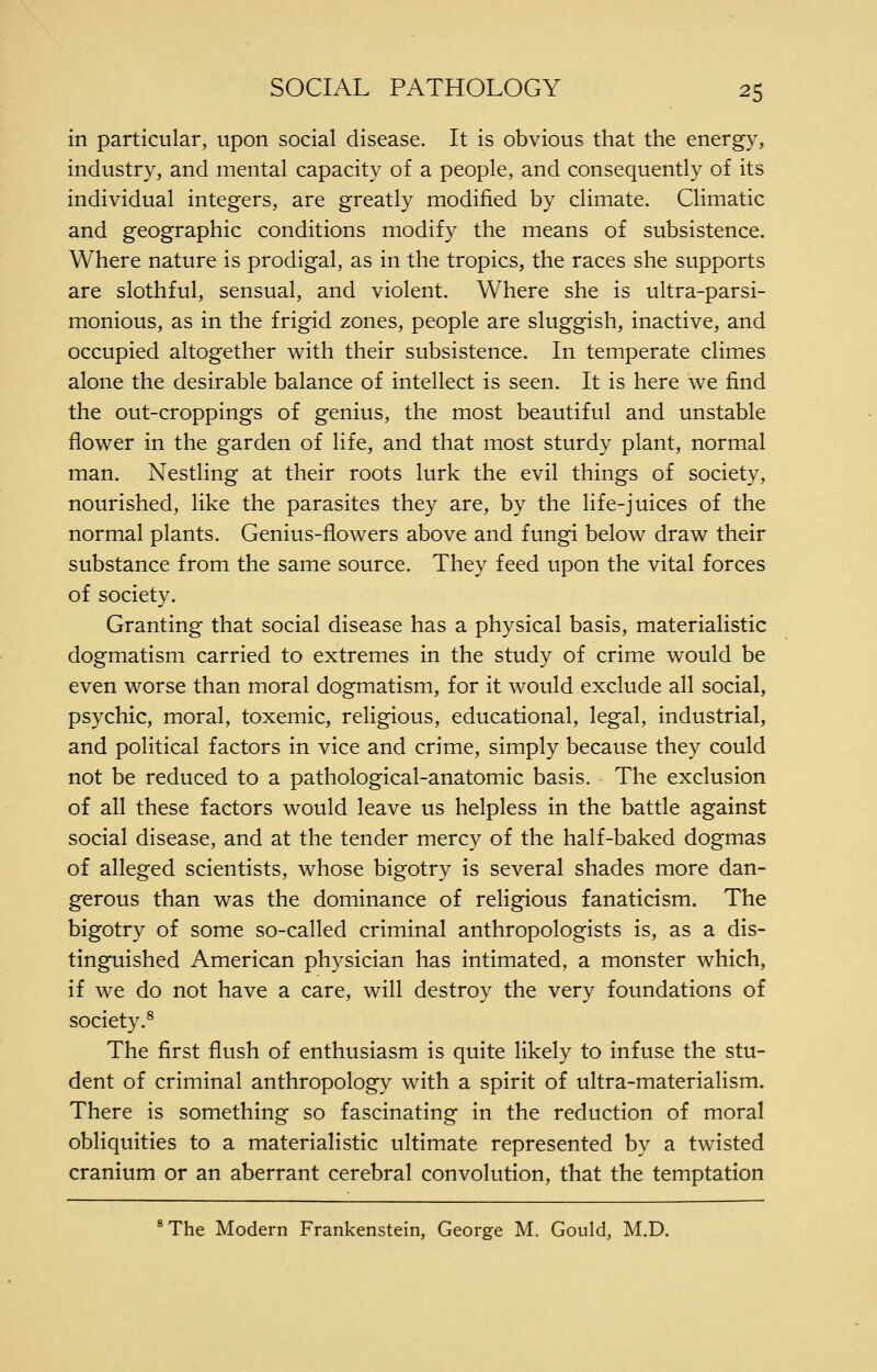 in particular, upon social disease. It is obvious that the energy, industry, and mental capacity of a people, and consequently of its individual integers, are greatly modified by climate. Climatic and geographic conditions modify the means of subsistence. Where nature is prodigal, as in the tropics, the races she supports are slothful, sensual, and violent. Where she is ultra-parsi- monious, as in the frigid zones, people are sluggish, inactive, and occupied altogether with their subsistence. In temperate climes alone the desirable balance of intellect is seen. It is here we find the out-croppings of genius, the most beautiful and unstable flower in the garden of life, and that most sturdy plant, normal man. Nestling at their roots lurk the evil things of society, nourished, like the parasites they are, by the life-juices of the normal plants. Genius-flowers above and fungi below draw their substance from the same source. They feed upon the vital forces of society. Granting that social disease has a physical basis, materialistic dogmatism carried to extremes in the study of crime would be even worse than moral dogmatism, for it would exclude all social, psychic, moral, toxemic, religious, educational, legal, industrial, and political factors in vice and crime, simply because they could not be reduced to a pathological-anatomic basis. The exclusion of all these factors would leave us helpless in the battle against social disease, and at the tender mercy of the half-baked dogmas of alleged scientists, whose bigotry is several shades more dan- gerous than was the dominance of religious fanaticism. The bigotry of some so-called criminal anthropologists is, as a dis- tinguished American physician has intimated, a monster which, if we do not have a care, will destroy the very foundations of society.^ The first flush of enthusiasm is quite likely to infuse the stu- dent of criminal anthropology with a spirit of ultra-materialism. There is something so fascinating in the reduction of moral obliquities to a materialistic ultimate represented by a twisted cranium or an aberrant cerebral convolution, that the temptation ^The Modern Frankenstein, George M. Gould, M.D.