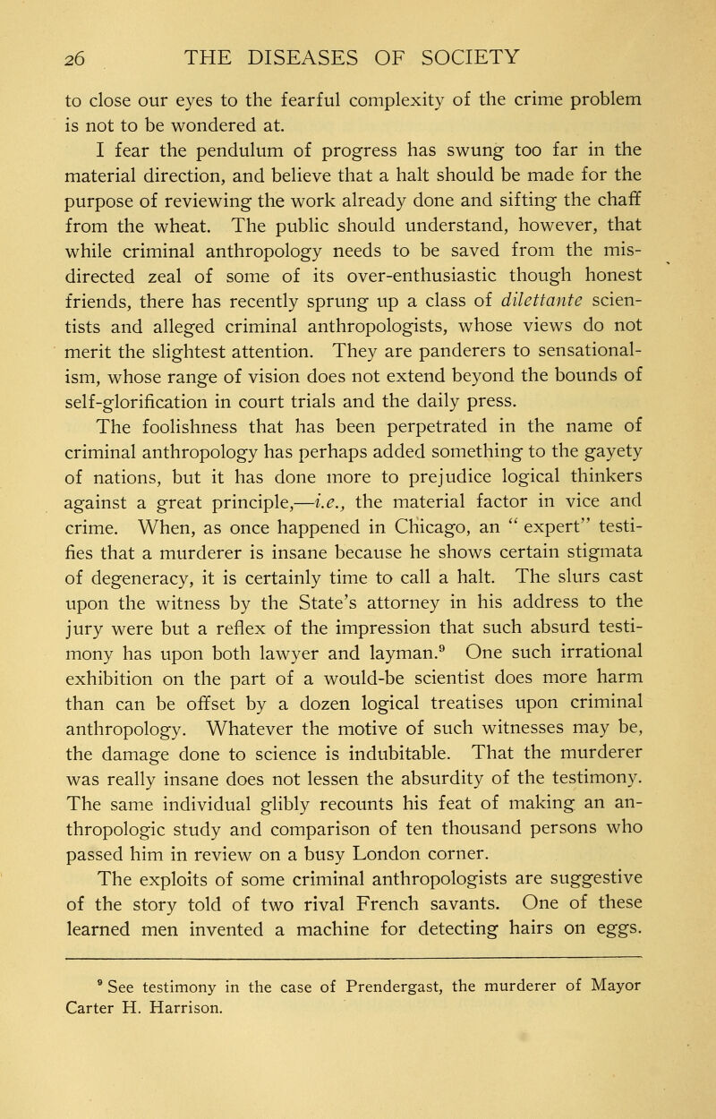 to close our eyes to the fearful complexity of the crime problem is not to be wondered at. I fear the pendulum of progress has swung too far in the material direction, and believe that a halt should be made for the purpose of reviewing the work already done and sifting the chaff from the wheat. The public should understand, however, that while criminal anthropology needs to be saved from the mis- directed zeal of some of its over-enthusiastic though honest friends, there has recently sprung up a class of dilettante scien- tists and alleged criminal anthropologists, whose views do not merit the slightest attention. They are panderers to sensational- ism, whose range of vision does not extend beyond the bounds of self-glorification in court trials and the daily press. The foolishness that has been perpetrated in the name of criminal anthropology has perhaps added something to the gayety of nations, but it has done more to prejudice logical thinkers against a great principle,—i.e., the material factor in vice and crime. When, as once happened in Chicago, an  expert testi- fies that a murderer is insane because he shows certain stigmata of degeneracy, it is certainly time to call a halt. The slurs cast upon the witness by the State's attorney in his address to the jury were but a reflex of the impression that such absurd testi- mony has upon both lawyer and layman.^ One such irrational exhibition on the part of a would-be scientist does more harm than can be offset by a dozen logical treatises upon criminal anthropology. Whatever the motive of such witnesses may be, the damage done to science is indubitable. That the murderer was really insane does not lessen the absurdity of the testimony. The same individual glibly recounts his feat of making an an- thropologic study and comparison of ten thousand persons who passed him in review on a busy London corner. The exploits of some criminal anthropologists are suggestive of the story told of two rival French savants. One of these learned men invented a machine for detecting hairs on eggs. ** See testimony in the case of Prendergast, the murderer of Mayor Carter H. Harrison.