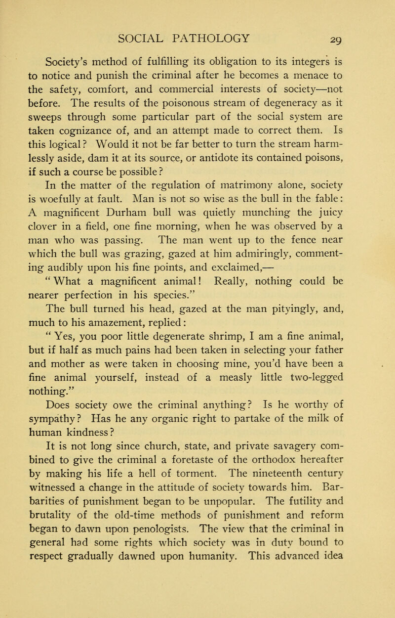 Society's method of fulfilling its obligation to its integers is to notice and punish the criminal after he becomes a menace to the safety, comfort, and commercial interests of society—not before. The results of the poisonous stream of degeneracy as it sweeps through some particular part of the social system are taken cognizance of, and an attempt made to correct them. Is this logical ? Would it not be far better to turn the stream harm- lessly aside, dam it at its source, or antidote its contained poisons, if such a course be possible ? In the matter of the regulation of matrimony alone, society is woefully at fault. Man is not so wise as the bull in the fable: A magnificent Durham bull was quietly munching the juicy clover in a field, one fine morning, when he was observed by a man who was passing. The man went up to the fence near which the bull was grazing, gazed at him admiringly, comment- ing audibly upon his fine points, and exclaimed,—  What a magnificent animal! Really, nothing could be nearer perfection in his species. The bull turned his head, gazed at the man pityingly, and, much to his amazement, replied:  Yes, you poor little degenerate shrimp, I am a fine animal, but if half as much pains had been taken in selecting your father and mother as were taken in choosing mine, you'd have been a fine animal yourself, instead of a measly little two-legged nothing. Does society owe the criminal anything? Is he worthy of sympathy? Has he any organic right to partake of the milk of human kindness? It is not long since church, state, and private savagery com- bined to give the criminal a foretaste of the orthodox hereafter by making his life a hell of torment. The nineteenth century witnessed a change in the attitude of society towards him. Bar- barities of punishment began to be unpopular. The futility and brutality of the old-time methods of punishment and reform began to dawn upon penologists. The view that the criminalin general had some rights which society was in duty bound to respect gradually dawned upon humanity. This advanced idea