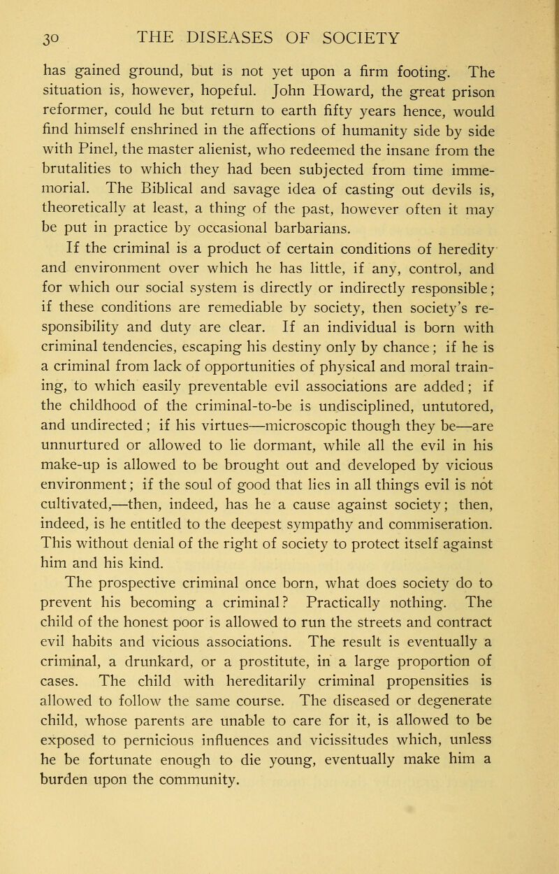 has gained ground, but is not yet upon a firm footing. The situation is, however, hopeful. John Howard, the great prison reformer, could he but return to earth fifty years hence, would find himself enshrined in the affections of humanity side by side with Pinel, the master alienist, who redeemed the insane from the brutalities to which they had been subjected from time imme- morial. The Biblical and savage idea of casting out devils is, theoretically at least, a thing of the past, however often it may be put in practice by occasional barbarians. If the criminal is a product of certain conditions of heredity and environment over which he has little, if any, control, and for which our social system is directly or indirectly responsible; if these conditions are remediable by society, then society's re- sponsibility and duty are clear. If an individual is born with criminal tendencies, escaping his destiny only by chance; if he is a criminal from lack of opportunities of physical and moral train- ing, to which easily preventable evil associations are added; if the childhood of the criminal-to-be is undisciplined, untutored, and undirected; if his virtues—microscopic though they be—are unnurtured or allowed to lie dormant, while all the evil in his make-up is allowed to be brought out and developed by vicious environment; if the soul of good that lies in all things evil is not cultivated,—then, indeed, has he a cause against society; then, indeed, is he entitled to the deepest sympathy and commiseration. This without denial of the right of society to protect itself against him and his kind. The prospective criminal once born, what does society do to prevent his becoming a criminal? Practically nothing. The child of the honest poor is allowed to run the streets and contract evil habits and vicious associations. The result is eventually a criminal, a drunkard, or a prostitute, in a large proportion of cases. The child with hereditarily criminal propensities is allowed to follow the same course. The diseased or degenerate child, whose parents are unable to care for it, is allowed to be exposed to pernicious influences and vicissitudes which, unless he be fortunate enough to die young, eventually make him a burden upon the community.