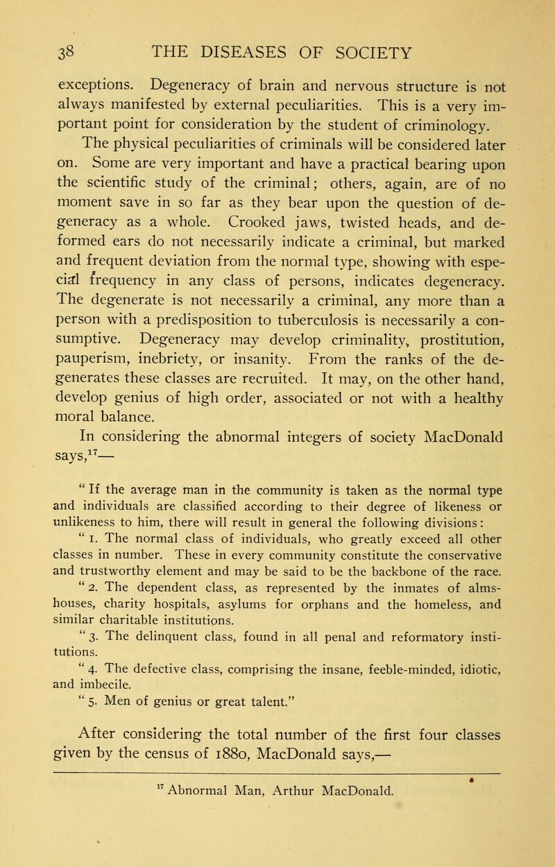 exceptions. Degeneracy of brain and nervous structure is not always manifested by external peculiarities. This is a very im- portant point for consideration by the student of criminology. The physical peculiarities of criminals will be considered later on. Some are very important and have a practical bearing upon the scientific study of the criminal; others, again, are of no moment save in so far as they bear upon the question of de- generacy as a whole. Crooked jaws, twisted heads, and de- formed ears do not necessarily indicate a criminal, but marked and frequent deviation from the normal type, showing with espe- cid frequency in any class of persons, indicates degeneracy. The degenerate is not necessarily a criminal, any more than a person with a predisposition to tuberculosis is necessarily a con- sumptive. Degeneracy may develop criminality, prostitution, pauperism, inebriety, or insanity. From the ranks of the de- generates these classes are recruited. It may, on the other hand, develop genius of high order, associated or not with a healthy moral balance. In considering the abnormal integers of society MacDonald says,^^—  If the average man in the community is taken as the normal type and individuals are classified according to their degree of likeness or unlikeness to him, there will result in general the following divisions:  I. The normal class of individuals, who greatly exceed all other classes in number. These in every community constitute the conservative and trustworthy element and may be said to be the backbone of the race.  2. The dependent class, as represented by the inmates of alms- houses, charity hospitals, asylums for orphans and the homeless, and similar charitable institutions. 3. The delinquent class, found in all penal and reformatory insti- tutions.  4. The defective class, comprising the insane, feeble-minded, idiotic, and imbecile.  5. Men of genius or great talent. After considering the total number of the first four classes given by the census of 1880, MacDonald says,— Abnormal Man, Arthur MacDonald.