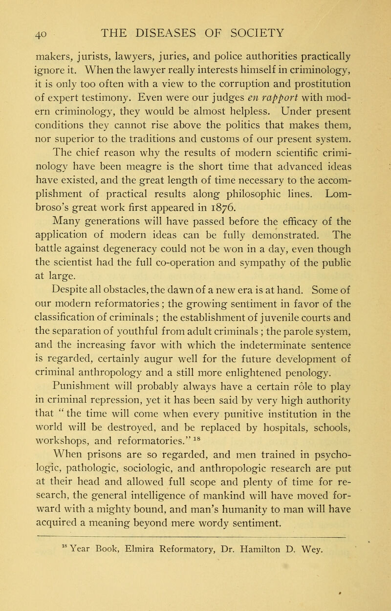 makers, jurists, lawyers, juries, and police authorities practically ignore it. When the lawyer really interests himself in criminology, it is only too often with a view to the corruption and prostitution of expert testimony. Even were our judges en rapport with mod- ern criminology, they would be almost helpless. Under present conditions they cannot rise above the politics that makes them, nor superior to the traditions and customs of our present system. The chief reason why the results of modern scientific crimi- nology have been meagre is the short time that advanced ideas have existed, and the great length of time necessary to the accom- plishment of practical results along philosophic lines. Lom- broso's great work first appeared in 1876. Many generations will have passed before the efiicacy of the application of modern ideas can be fully demonstrated. The battle against degeneracy could not be won in a day, even though the scientist had the full co-operation and sympathy of the public at large. Despite all obstacles, the dawn of a new era is at hand. Some of our modern reformatories; the growing sentiment in favor of the classification of criminals; the establishment of juvenile courts and the separation of youthful from adult criminals ; the parole system, and the increasing favor with which the indeterminate sentence is regarded, certainly augur well for the future development of criminal anthropology and a still more enlightened penology. Punishment will probably always have a certain role to play in criminal repression, yet it has been said by very high authority that  the time will come when every punitive institution in the world will be destroyed, and be replaced by hospitals, schools, workshops, and reformatories.^^ When prisons are so regarded, and men trained in psycho- logic, pathologic, sociologic, and anthropologic research are put at their head and allowed full scope and plenty of time for re- search, the general intelligence of mankind will have moved for- ward with a mighty bound, and man's humanity to man will have acquired a meaning beyond mere wordy sentiment. Year Book, Elmira Reformatory, Dr. Hamilton D. Wey.