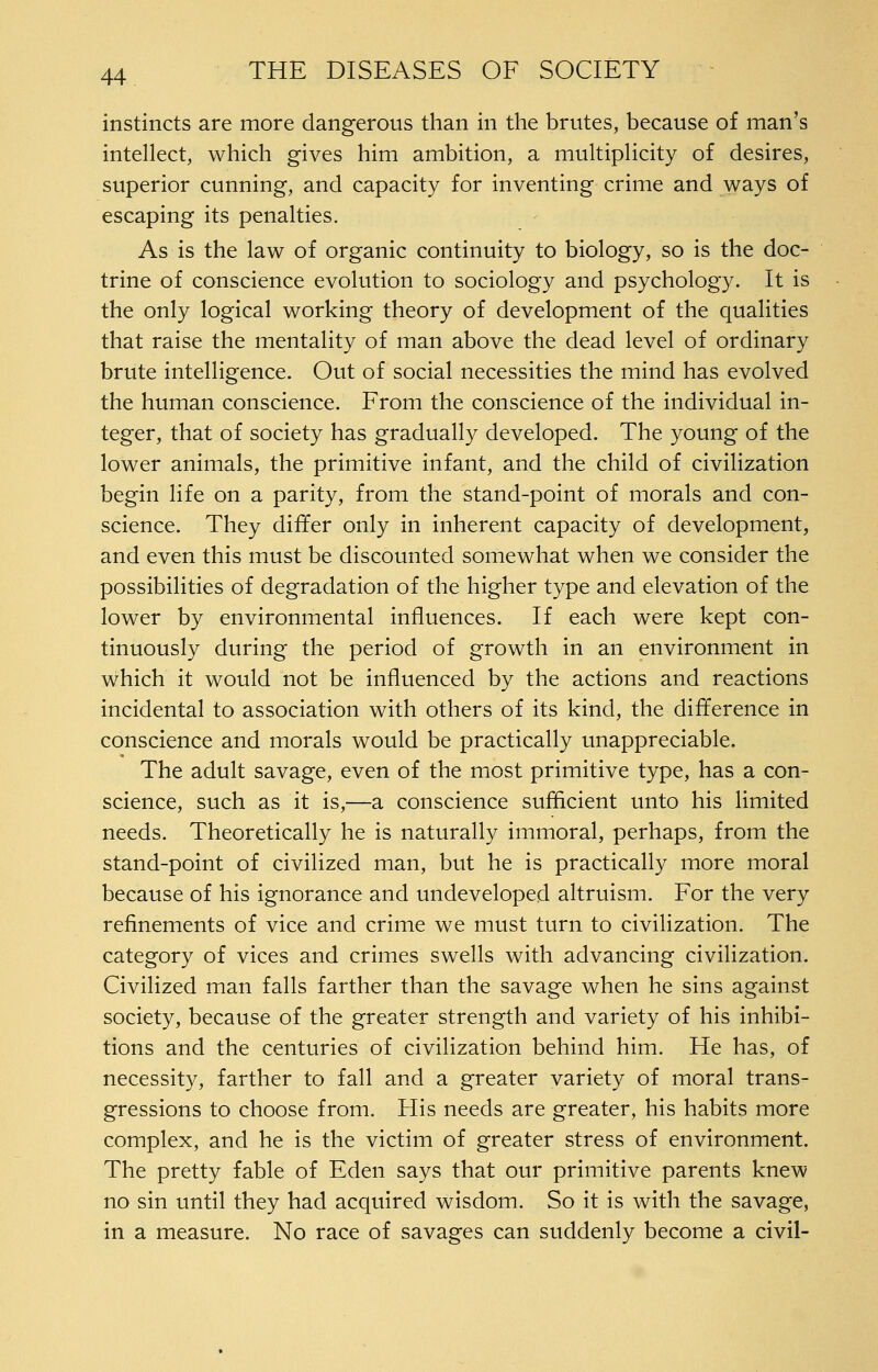 instincts are more dangerous than in the brutes, because of man's intellect, which gives him ambition, a multiplicity of desires, superior cunning, and capacity for inventing crime and ways of escaping its penalties. As is the law of organic continuity to biology, so is the doc- trine of conscience evolution to sociology and psychology. It is the only logical working theory of development of the qualities that raise the mentality of man above the dead level of ordinary brute intelligence. Out of social necessities the mind has evolved the human conscience. From the conscience of the individual in- teger, that of society has gradually developed. The young of the lower animals, the primitive infant, and the child of civilization begin life on a parity, from the stand-point of morals and con- science. They differ only in inherent capacity of development, and even this must be discounted somewhat when we consider the possibilities of degradation of the higher type and elevation of the lower by environmental influences. If each were kept con- tinuously during the period of growth in an environment in which it would not be influenced by the actions and reactions incidental to association with others of its kind, the difference in conscience and morals would be practically unappreciable. The adult savage, even of the most primitive type, has a con- science, such as it is,—a conscience sufficient unto his limited needs. Theoretically he is naturally immoral, perhaps, from the stand-point of civilized man, but he is practically more moral because of his ignorance and undeveloped altruism. For the very refinements of vice and crime we must turn to civilization. The category of vices and crimes swells with advancing civilization. Civilized man falls farther than the savage when he sins against society, because of the greater strength and variety of his inhibi- tions and the centuries of civilization behind him. He has, of necessity, farther to fall and a greater variety of moral trans- gressions to choose from. His needs are greater, his habits more complex, and he is the victim of greater stress of environment. The pretty fable of Eden says that our primitive parents knew no sin until they had acquired wisdom. So it is with the savage, in a measure. No race of savages can suddenly become a civil-