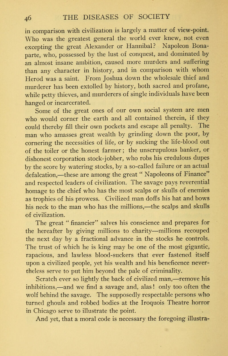 in comparison with civilization is largely a matter of view-point. Who was the greatest general the world ever knew, not even excepting the great Alexander or Hannibal? Napoleon Bona- parte, who, possessed by the lust of conquest, and dominated by an almost insane ambition, caused more murders and suffering than any character in history, and in comparison with whom Herod was a saint. From Joshua down the wholesale thief and murderer has been extolled by history, both sacred and profane, while petty thieves, and murderers of single individuals have been hanged or incarcerated. Some of the great ones of our own social system are men who would corner the earth and all contained therein, if they could thereby fill their own pockets and escape all penalty. The man who amasses great wealth by grinding down the poor, by cornering the necessities of life, or by sucking the life-blood out of the toiler or the honest farmer; the unscrupulous banker, or dishonest corporation stock-jobber, who robs his credulous dupes by the score by watering stocks, by a so-called failure or an actual defalcation,—these are among the great  Napoleons of Finance and respected leaders of civilization. The savage pays reverential homage to the chief who has the most scalps or skulls of enemies as trophies of his prowess. Civilized man doffs his hat and bows his neck to the man who has the millions,—the scalps and skulls of civilization. The great  financier salves his conscience and prepares for the hereafter by giving millions to charity—millions recouped the next day by a fractional advance in the stocks he controls. The trust of which he is king may be one of the most gigantic, rapacious, and lawless blood-suckers that ever fastened itself upon a civilized people, yet his wealth and his beneficence never- theless serve to put him beyond the pale of criminality. Scratch ever so lightly the back of civilized man,—remove his inhibitions,—and we find a savage and, alas! only too often the wolf behind the savage. The supposedly respectable persons who turned ghouls and robbed bodies at the Iroquois Theatre horror in Chicago serve to illustrate the point. And yet, that a moral code is necessary the foregoing illustra-