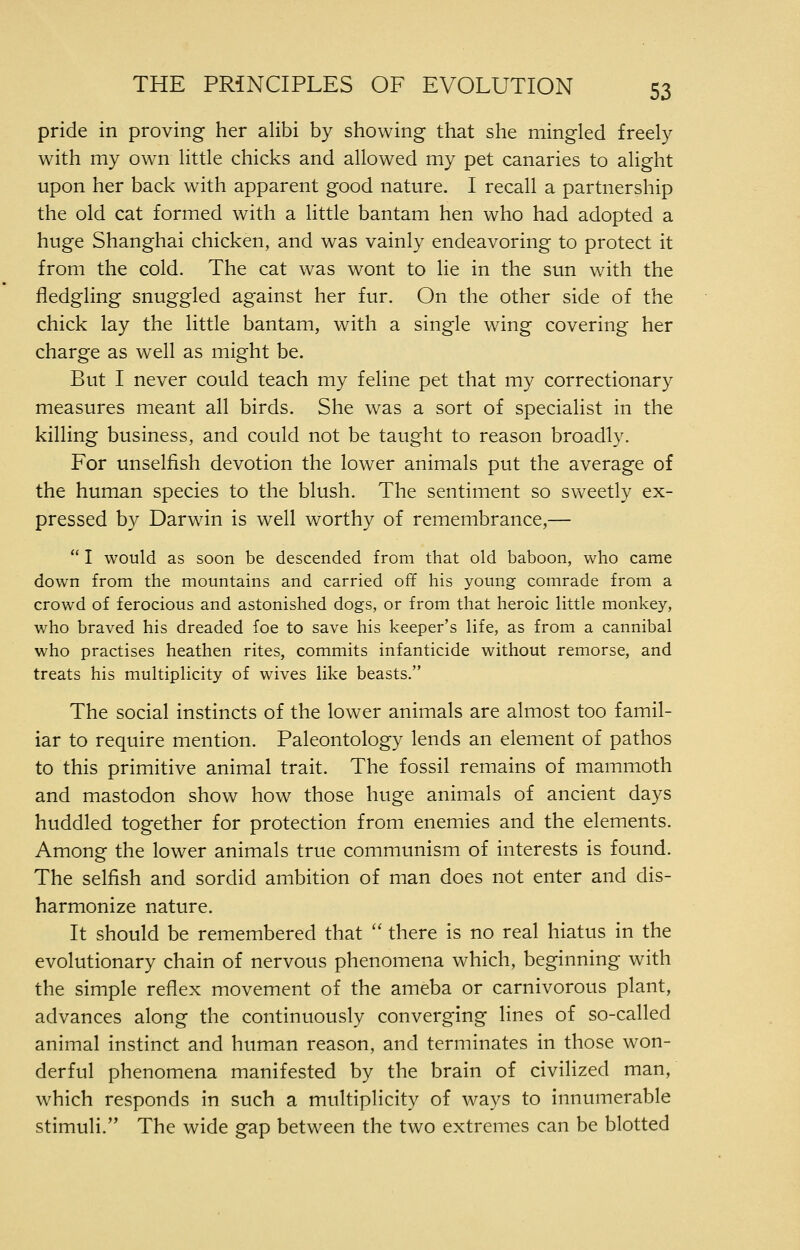 pride in proving her alibi by showing that she mingled freely with my own little chicks and allowed my pet canaries to alight upon her back with apparent good nature. I recall a partnership the old cat formed with a little bantam hen who had adopted a huge Shanghai chicken, and was vainly endeavoring to protect it from the cold. The cat was wont to lie in the sun with the fledgling snuggled against her fur. On the other side of the chick lay the little bantam, with a single wing covering her charge as well as might be. But I never could teach my feline pet that my correctionary measures meant all birds. She was a sort of specialist in the killing business, and could not be taught to reason broadly. For unselfish devotion the lower animals put the average of the human species to the blush. The sentiment so sweetly ex- pressed by Darwin is well worthy of remembrance,—  I would as soon be descended from that old baboon, who came down from the mountains and carried off his young comrade from a crowd of ferocious and astonished dogs, or from that heroic little monkey, who braved his dreaded foe to save his keeper's life, as from a cannibal who practises heathen rites, commits infanticide without remorse, and treats his multiplicity of wives like beasts. The social instincts of the lower animals are almost too famil- iar to require mention. Paleontology lends an element of pathos to this primitive animal trait. The fossil remains of mammoth and mastodon show how those huge animals of ancient days huddled together for protection from enemies and the elements. Among the lower animals true communism of interests is found. The selfish and sordid ambition of man does not enter and dis- harmonize nature. It should be remembered that '' there is no real hiatus in the evolutionary chain of nervous phenomena which, beginning with the simple reflex movement of the ameba or carnivorous plant, advances along the continuously converging lines of so-called animal instinct and human reason, and terminates in those won- derful phenomena manifested by the brain of civiHzed man, which responds in such a multiplicity of ways to innumerable stimuli. The wide gap between the two extremes can be blotted