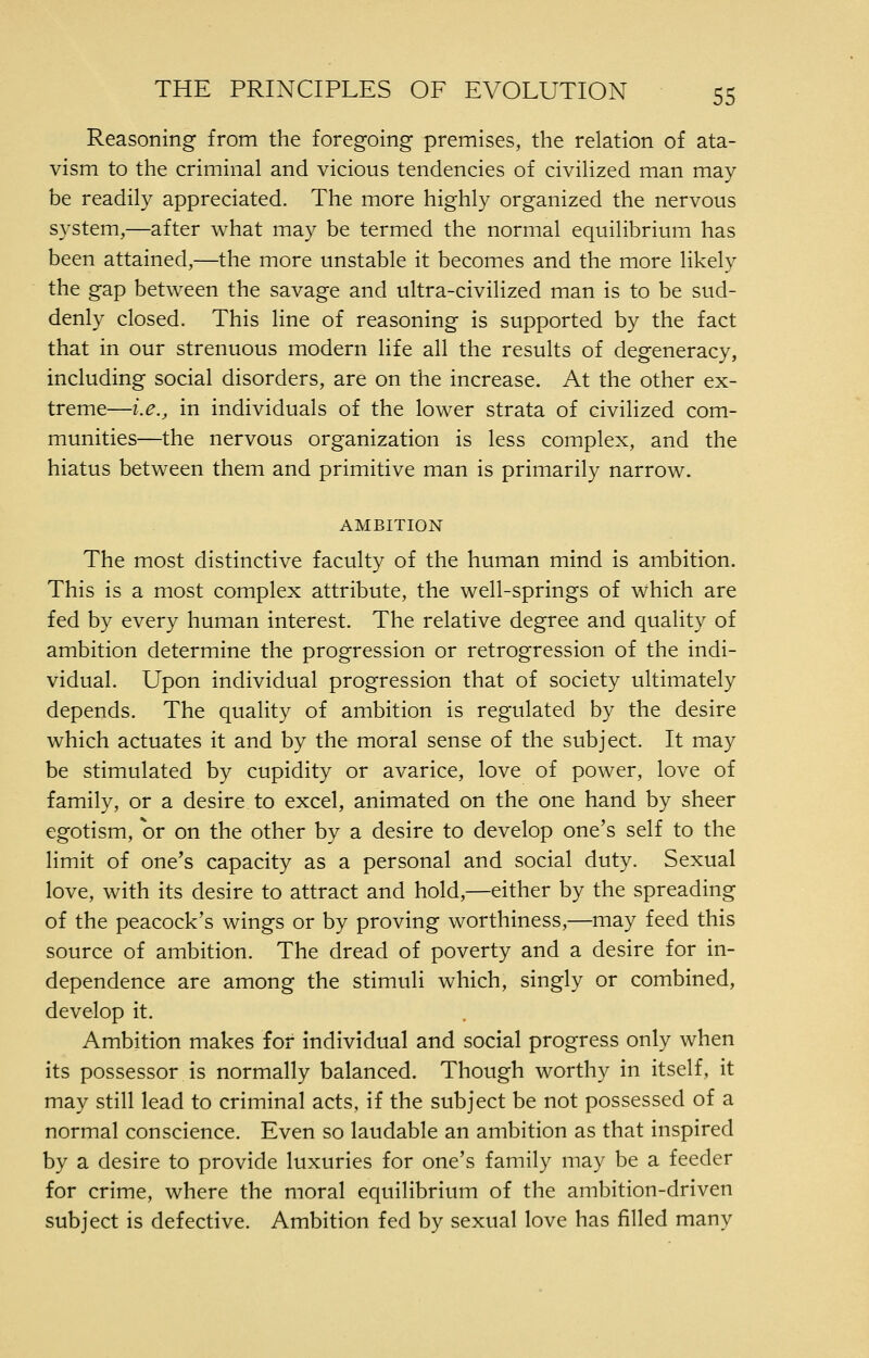 Reasoning from the foregoing premises, the relation of ata- vism to the criminal and vicious tendencies of civilized man may be readily appreciated. The more highly organized the nervous system,—after what may be termed the normal equilibrium has been attained,—the more unstable it becomes and the more likely the gap between the savage and ultra-civilized man is to be sud- denly closed. This line of reasoning is supported by the fact that in our strenuous modern life all the results of degeneracy, including social disorders, are on the increase. At the other ex- treme—i.e., in individuals of the lower strata of civilized com- munities—the nervous organization is less complex, and the hiatus between them and primitive man is primarily narrow. AMBITION The most distinctive faculty of the human mind is ambition. This is a most complex attribute, the well-springs of which are fed by every human interest. The relative degree and quality of ambition determine the progression or retrogression of the indi- vidual. Upon individual progression that of society ultimately depends. The quality of ambition is regulated by the desire which actuates it and by the moral sense of the subject. It may be stimulated by cupidity or avarice, love of power, love of family, or a desire to excel, animated on the one hand by sheer egotism, or on the other by a desire to develop one's self to the limit of one's capacity as a personal and social duty. Sexual love, with its desire to attract and hold,—either by the spreading of the peacock's wings or by proving worthiness,—may feed this source of ambition. The dread of poverty and a desire for in- dependence are among the stimuli which, singly or combined, develop it. Ambition makes for individual and social progress only when its possessor is normally balanced. Though worthy in itself, it may still lead to criminal acts, if the subject be not possessed of a normal conscience. Even so laudable an ambition as that inspired by a desire to provide luxuries for one's family may be a feeder for crime, where the moral equilibrium of the ambition-driven subject is defective. Ambition fed by sexual love has filled many