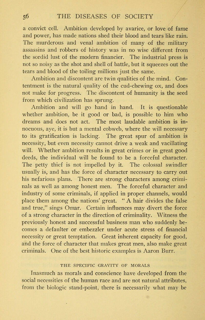 a convict cell. Ambition developed by avarice, or love of fame and power, has made nations shed their blood and tears like rain. The murderous and venal ambition of many of the military assassins and robbers of history was in no wise different from the sordid lust of the modern financier. The industrial press is not so noisy as the shot and shell of battle, but it squeezes out the tears and blood of the toiling millions just the same. Ambition and discontent are twin qualities of the mind. Con- tentment is the natural quality of the cud-chewing ox, and does not make for progress. The discontent of humanity is the seed from which civilization has sprung. Ambition and will go hand in hand. It is questionable whether ambition, be it good or bad, is possible to him who dreams and does not act. The most laudable ambition is in- nocuous, aye, it is but a mental cobweb, where the will necessary to its gratification is lacking. The great spur of ambition is necessity, but even necessity cannot drive a weak and vacillating will. Whether ambition results in great crimes or in great good deeds, the individual will be found to be a forceful character. The petty thief is not impelled by it. The colossal swindler usually is, and has the force of character necessary to carry out his nefarious plans. There are strong characters among crimi- nals as well as among honest men. The forceful character and industry of some criminals, if applied in proper channels, would place them among the nations' great.  A hair divides the false and true,' sings Omar. Certain influences may divert the force of a strong character in the direction of criminality. Witness the previously honest and successful business man who suddenly be- comes a defaulter or embezzler under acute stress of financial necessity or great temptation. Great inherent capacity for good, and the force of character that makes great men, also make great criminals. One of the best historic examples is Aaron Burr. THE SPECIFIC GRAVITY OF MORALS Inasmuch as morals and conscience have developed from the social necessities of the human race and are not natural attributes, from the biologic stand-point, there is necessarily what may be