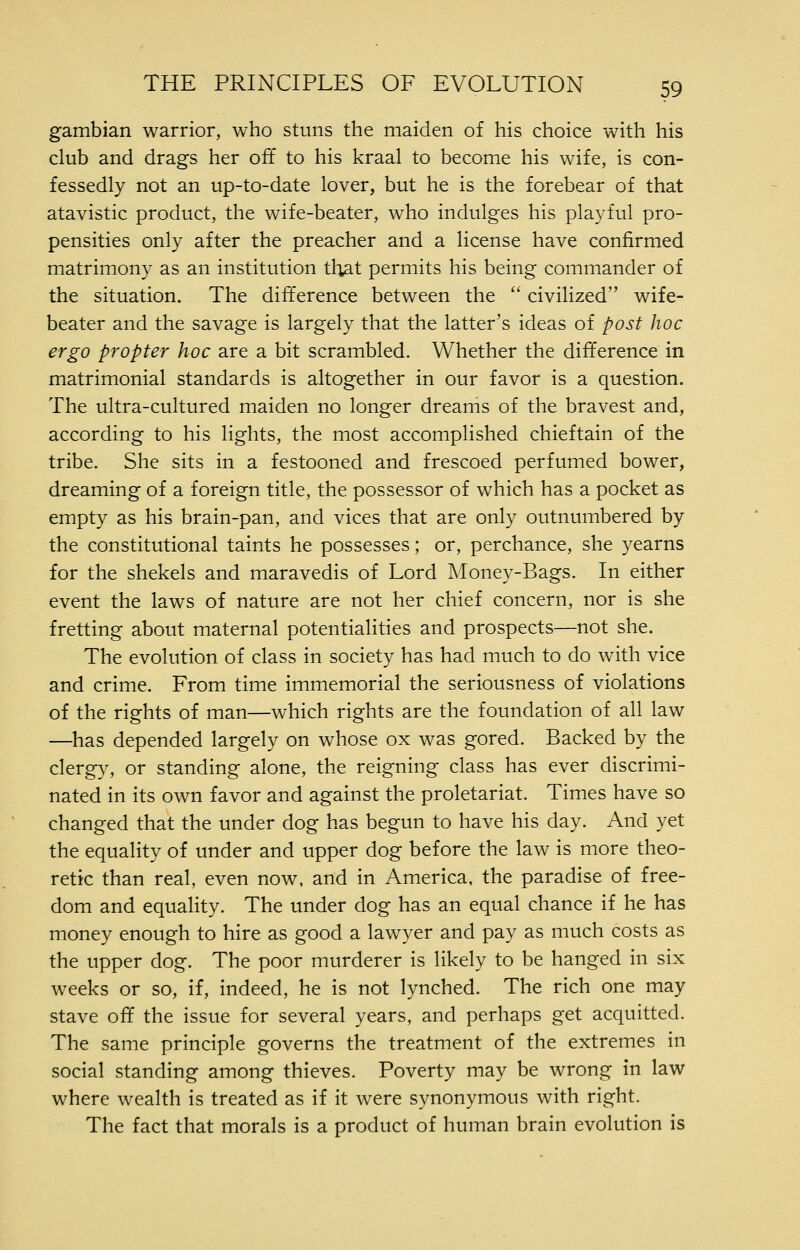 gambian warrior, who stuns the maiden of his choice with his club and drags her off to his kraal to become his wife, is con- fessedly not an up-to-date lover, but he is the forebear of that atavistic product, the wife-beater, who indulges his playful pro- pensities only after the preacher and a license have confirmed matrimony as an institution that permits his being commander of the situation. The difference between the  civilized wife- beater and the savage is largely that the latter's ideas of post hoc ergo propter hoc are a bit scrambled. Whether the difference in matrimonial standards is altogether in our favor is a question. The ultra-cultured maiden no longer dreams of the bravest and, according to his lights, the most accomplished chieftain of the tribe. She sits in a festooned and frescoed perfumed bower, dreaming of a foreign title, the possessor of which has a pocket as empty as his brain-pan, and vices that are only outnumbered by the constitutional taints he possesses; or, perchance, she yearns for the shekels and maravedis of Lord Money-Bags. In either event the laws of nature are not her chief concern, nor is she fretting about maternal potentialities and prospects—not she. The evolution of class in society has had much to do with vice and crime. From time immemorial the seriousness of violations of the rights of man—which rights are the foundation of all law —has depended largely on whose ox was gored. Backed by the clergy, or standing alone, the reigning class has ever discrimi- nated in its own favor and against the proletariat. Times have so changed that the under dog has begun to have his day. And yet the equality of under and upper dog before the law is more theo- retic than real, even now, and in America, the paradise of free- dom and equality. The under dog has an equal chance if he has money enough to hire as good a lawyer and pay as much costs as the upper dog. The poor murderer is likely to be hanged in six weeks or so, if, indeed, he is not lynched. The rich one may stave off the issue for several years, and perhaps get acquitted. The same principle governs the treatment of the extremes in social standing among thieves. Poverty may be wrong in law where wealth is treated as if it were synonymous with right. The fact that morals is a product of human brain evolution is