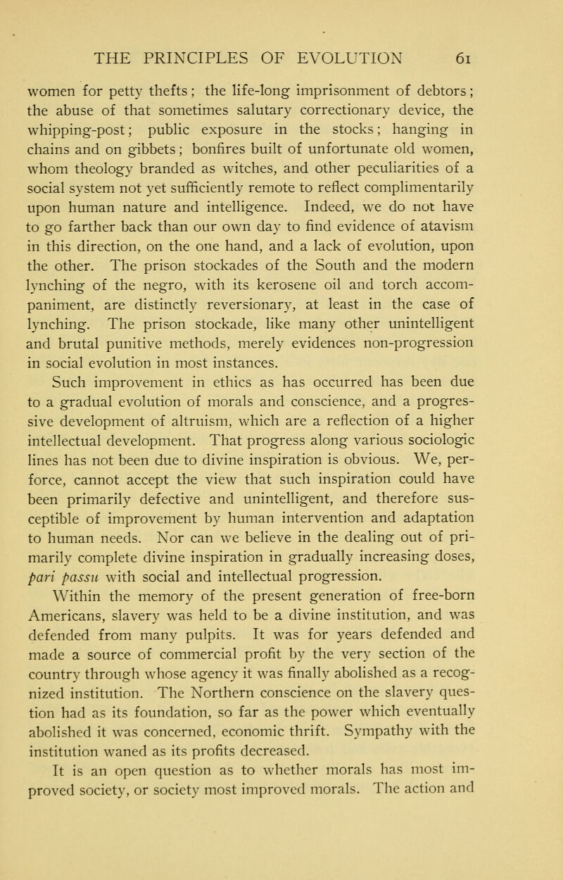 women for petty thefts; the life-long imprisonment of debtors; the abuse of that sometimes salutary correctionary device, the whipping-post; public exposure in the stocks; hanging in chains and on gibbets; bonfires built of unfortunate old women, whom theology branded as witches, and other peculiarities of a social system not yet sufficiently remote to reflect complimentarily upon human nature and intelligence. Indeed, we do not have to go farther back than our own day to find evidence of atavism in this direction, on the one hand, and a lack of evolution, upon the other. The prison stockades of the South and the modern lynching of the negro, with its kerosene oil and torch accom- paniment, are distinctly reversionary, at least in the case of lynching. The prison stockade, like many other unintelligent and brutal punitive methods, merely evidences non-progression in social evolution in most instances. Such improvement in ethics as has occurred has been due to a gradual evolution of morals and conscience, and a progres- sive development of altruism, which are a reflection of a higher intellectual development. That progress along various sociologic lines has not been due to divine inspiration is obvious. We, per- force, cannot accept the view that such inspiration could have been primarily defective and unintelligent, and therefore sus- ceptible of improvement by human intervention and adaptation to human needs. Nor can we believe in the dealing out of pri- marily complete divine inspiration in gradually increasing doses, pari passu with social and intellectual progression. Within the memory of the present generation of free-born Americans, slavery was held to be a divine institution, and was defended from many pulpits. It was for years defended and made a source of commercial profit by the very section of the country through whose agency it was finally abolished as a recog- nized institution. The Northern conscience on the slavery ques- tion had as its foundation, so far as the power which eventually abolished it was concerned, economic thrift. Sympathy with the institution waned as its profits decreased. It is an open question as to whether morals has most im- proved society, or society most improved morals. The action and