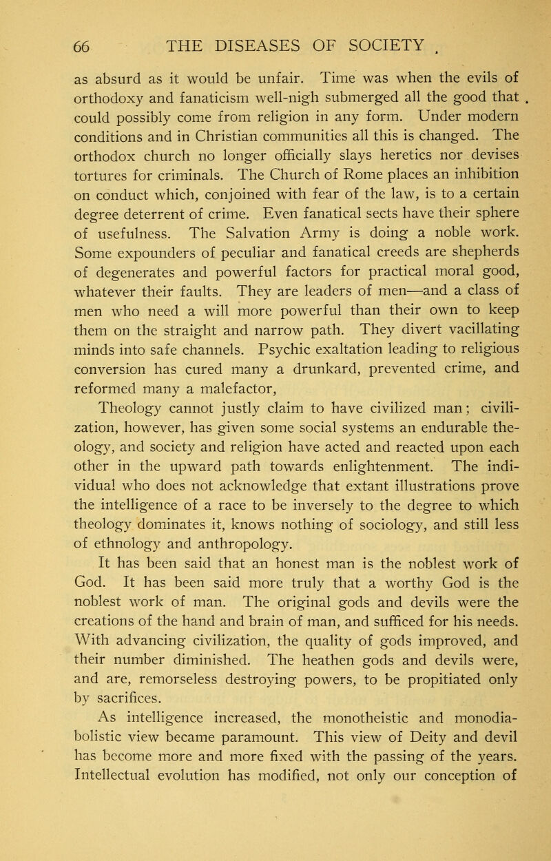 as absurd as it would be unfair. Time was when the evils of orthodoxy and fanaticism well-nigh submerged all the good that could possibly come from religion in any form. Under modern conditions and in Christian communities all this is changed. The orthodox church no longer officially slays heretics nor devises tortures for criminals. The Church of Rome places an inhibition on conduct which, conjoined with fear of the law, is to a certain degree deterrent of crime. Even fanatical sects have their sphere of usefulness. The Salvation Army is doing a noble work. Some expounders of peculiar and fanatical creeds are shepherds of degenerates and powerful factors for practical moral good, whatever their faults. They are leaders of men—and a class of men who need a will more powerful than their own to keep them on the straight and narrow path. They divert vacillating minds into safe channels. Psychic exaltation leading to religious conversion has cured many a drunkard, prevented crime, and reformed many a malefactor. Theology cannot justly claim to have civilized man; civili- zation, however, has given some social systems an endurable the- ology, and society and religion have acted and reacted upon each other in the upward path towards enlightenment. The indi- vidual who does not acknowledge that extant illustrations prove the intelligence of a race to be inversely to the degree to which theology dominates it, knows nothing of sociology, and still less of ethnology and anthropology. It has been said that an honest man is the noblest work of God. It has been said more truly that a worthy God is the noblest work of man. The original gods and devils were the creations of the hand and brain of man, and sufficed for his needs. With advancing civilization, the quality of gods improved, and their number diminished. The heathen gods and devils were, and are, remorseless destroying powers, to be propitiated only by sacrifices. As intelligence increased, the monotheistic and monodia- bolistic view became paramount. This view of Deity and devil has become more and more fixed with the passing of the years. Intellectual evolution has modified, not only our conception of