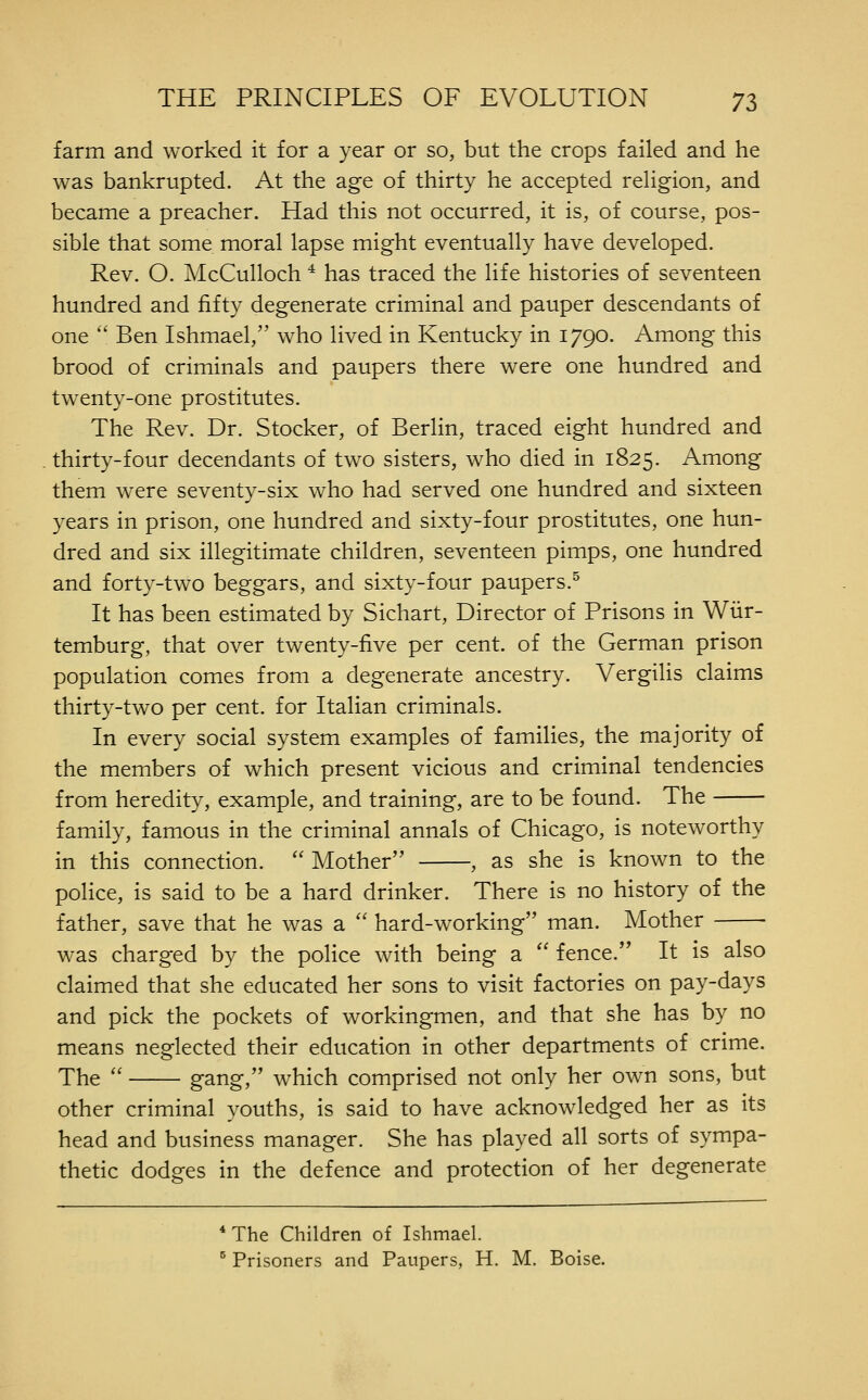 farm and worked it for a year or so, but the crops failed and he was bankrupted. At the age of thirty he accepted reUgion, and became a preacher. Had this not occurred, it is, of course, pos- sible that some moral lapse might eventually have developed. Rev. O. McCulloch * has traced the life histories of seventeen hundred and fifty degenerate criminal and pauper descendants of one  Ben Ishmael, who lived in Kentucky in 1790. Among this brood of criminals and paupers there were one hundred and twenty-one prostitutes. The Rev. Dr. Stocker, of Berlin, traced eight hundred and thirty-four decendants of two sisters, who died in 1825. Among them were seventy-six who had served one hundred and sixteen years in prison, one hundred and sixty-four prostitutes, one hun- dred and six illegitimate children, seventeen pimps, one hundred and forty-two beggars, and sixty-four paupers.^ It has been estimated by Sichart, Director of Prisons in Wiir- temburg, that over twenty-five per cent, of the German prison population comes from a degenerate ancestry. Vergilis claims thirty-two per cent, for Italian criminals. In every social system examples of families, the majority of the members of which present vicious and criminal tendencies from heredity, example, and training, are to be found. The family, famous in the criminal annals of Chicago, is noteworthy in this connection.  Mother , as she is known to the police, is said to be a hard drinker. There is no history of the father, save that he was a '' hard-working man. Mother was charged by the police with being a  fence. It is also claimed that she educated her sons to visit factories on pay-days and pick the pockets of workingmen, and that she has by no means neglected their education in other departments of crime. The '' gang, which comprised not only her own sons, but other criminal youths, is said to have acknowledged her as its head and business manager. She has played all sorts of sympa- thetic dodges in the defence and protection of her degenerate * The Children of Ishmael. ^ Prisoners and Paupers, H. M. Boise.