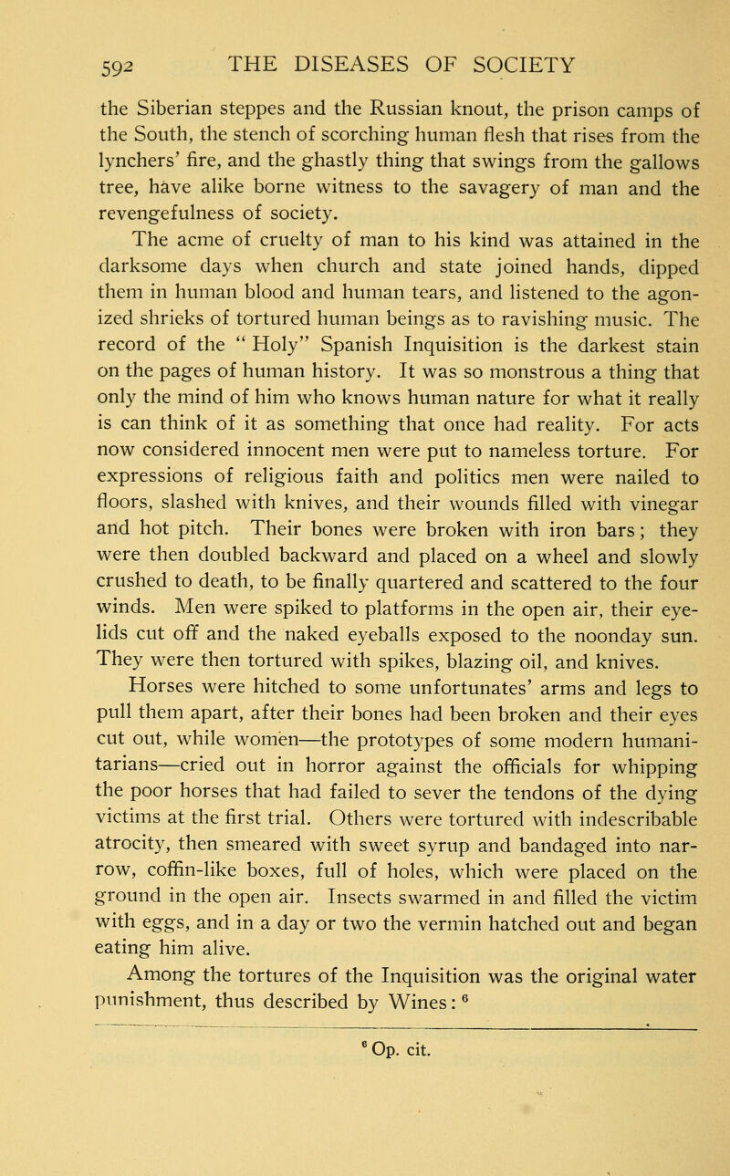 the Siberian steppes and the Russian knout, the prison camps of the South, the stench of scorching human flesh that rises from the lynchers' fire, and the ghastly thing that swings from the gallows tree, have alike borne witness to the savagery of man and the revengefulness of society. The acme of cruelty of man to his kind was attained in the darksome days when church and state joined hands, dipped them in human blood and human tears, and listened to the agon- ized shrieks of tortured human beings as to ravishing music. The record of the ** Holy Spanish Inquisition is the darkest stain on the pages of human history. It was so monstrous a thing that only the mind of him who knows human nature for what it really is can think of it as something that once had reality. For acts now considered innocent men were put to nameless torture. For expressions of religious faith and politics men were nailed to floors, slashed with knives, and their wounds filled with vinegar and hot pitch. Their bones were broken with iron bars; they were then doubled backward and placed on a wheel and slowly crushed to death, to be finally quartered and scattered to the four winds. Men were spiked to platforms in the open air, their eye- Hds cut off and the naked eyeballs exposed to the noonday sun. They were then tortured with spikes, blazing oil, and knives. Horses were hitched to some unfortunates' arms and legs to pull them apart, after their bones had been broken and their eyes cut out, while women—the prototypes of some modern humani- tarians—cried out in horror against the officials for whipping the poor horses that had failed to sever the tendons of the dying victims at the first trial. Others were tortured with indescribable atrocity, then smeared with sweet syrup and bandaged into nar- row, coffin-like boxes, full of holes, which were placed on the ground in the open air. Insects swarmed in and filled the victim with eggs, and in a day or two the vermin hatched out and began eating him alive. Among the tortures of the Inquisition was the original water punishment, thus described by Wines: ® Op. cit.