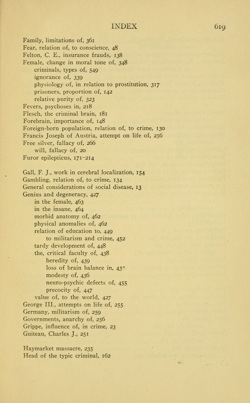 Family, limitations of, 361 Fear, relation of, to conscience, 48 Felton, C. E., insurance frauds, 138 Female, change in moral tone of, 348 criminals, types of, 549 ignorance of, 339 physiology of, in relation to prostitution, 317 prisoners, proportion of, 142 relative purity of, 322 Fevers, psychoses in, 218 Flesch, the criminal brain, 181 Forebrain, importance of, 148 Foreign-born population, relation of, to crime, 130 Francis Joseph of Austria, attempt on life of, 256 Free silver, fallacy of, 266 will, fallacy of, 20 Furor epilepticus, 171-214 Gall, F. J., work in cerebral localization, 154 Gambling, relation of, to crime, 134 General considerations of social disease, 13 Genius and degeneracy, 427 in the female, 463 in the insane, 464 morbid anatomy of, 462 physical anomalies of, 462 relation of education to, 449 to militarism and crime, 452 tardy development of, 448 the, critical faculty of, 438 heredity of, 439 loss of brain balance in, 43'' modesty of, 436 neuro-psychic defects of, 455 precocity of, 447 value of, to the world, 427 George III., attempts on life of, 255 Germany, militarism of, 259 Governments, anarchy of, 256 Grippe, influence of, in crime, 23 Guiteau, Charles J., 251 Haymarket massacre, 235 Head of the typic criminal, 162