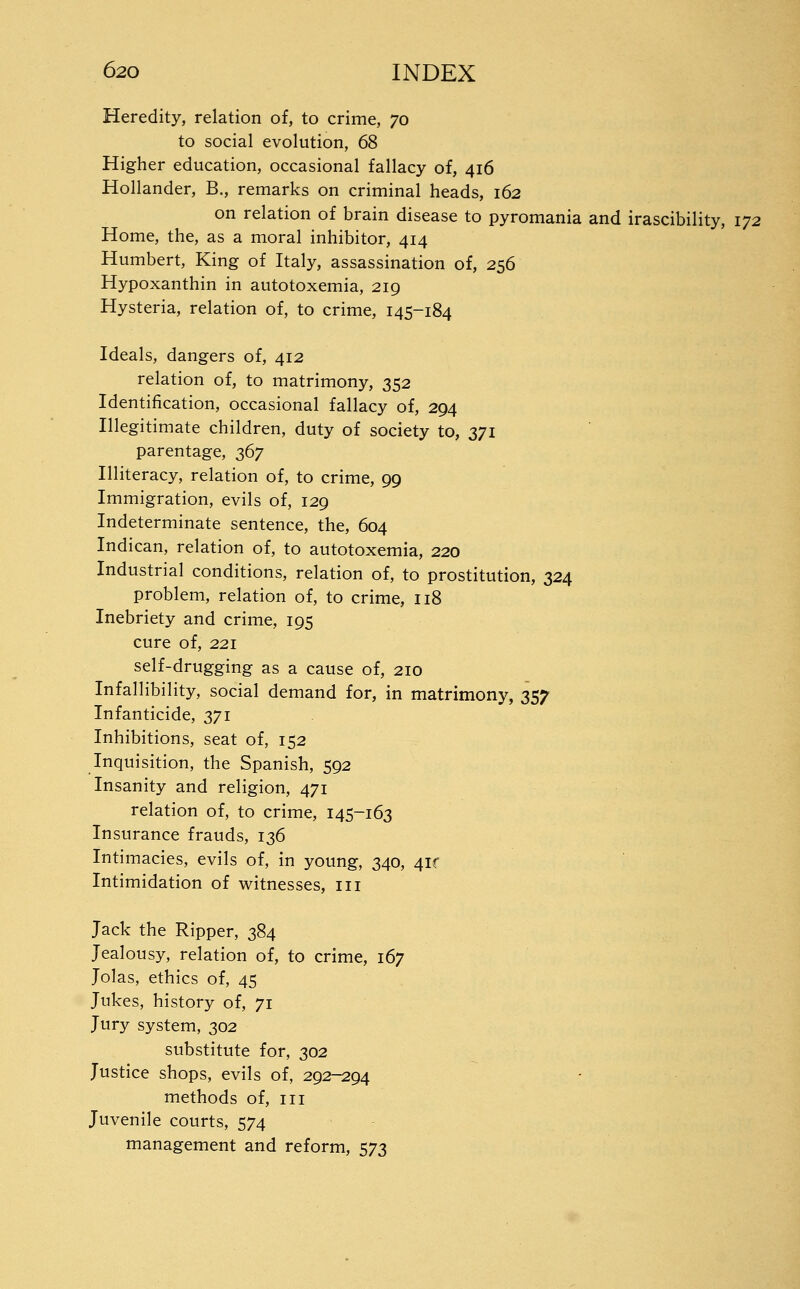 Heredity, relation of, to crime, 70 to social evolution, 68 Higher education, occasional fallacy of, 416 Hollander, B., remarks on criminal heads, 162 on relation of brain disease to pyromania and irascibility, 172 Home, the, as a moral inhibitor, 414 Humbert, King of Italy, assassination of, 256 Hypoxanthin in autotoxemia, 219 Hysteria, relation of, to crime, 145-184 Ideals, dangers of, 412 relation of, to matrimony, 352 Identification, occasional fallacy of, 294 Illegitimate children, duty of society to, 371 parentage, z^y Illiteracy, relation of, to crime, 99 Immigration, evils of, 129 Indeterminate sentence, the, 604 Indican, relation of, to autotoxemia, 220 Industrial conditions, relation of, to prostitution, 324 problem, relation of, to crime, 118 Inebriety and crime, 195 cure of, 221 self-drugging as a cause of, 210 Infallibility, social demand for, in matrimony, 357 Infanticide, 371 Inhibitions, seat of, 152 Inquisition, the Spanish, 592 Insanity and religion, 471 relation of, to crime, 145-163 Insurance frauds, 136 Intimacies, evils of, in young, 340, 4if Intimidation of witnesses, iii Jack the Ripper, 384 Jealousy, relation of, to crime, 167 Jolas, ethics of, 45 Jukes, history of, 71 Jury system, 302 substitute for, 302 Justice shops, evils of, 292-294 methods of, iii Juvenile courts, 574 management and reform, 573