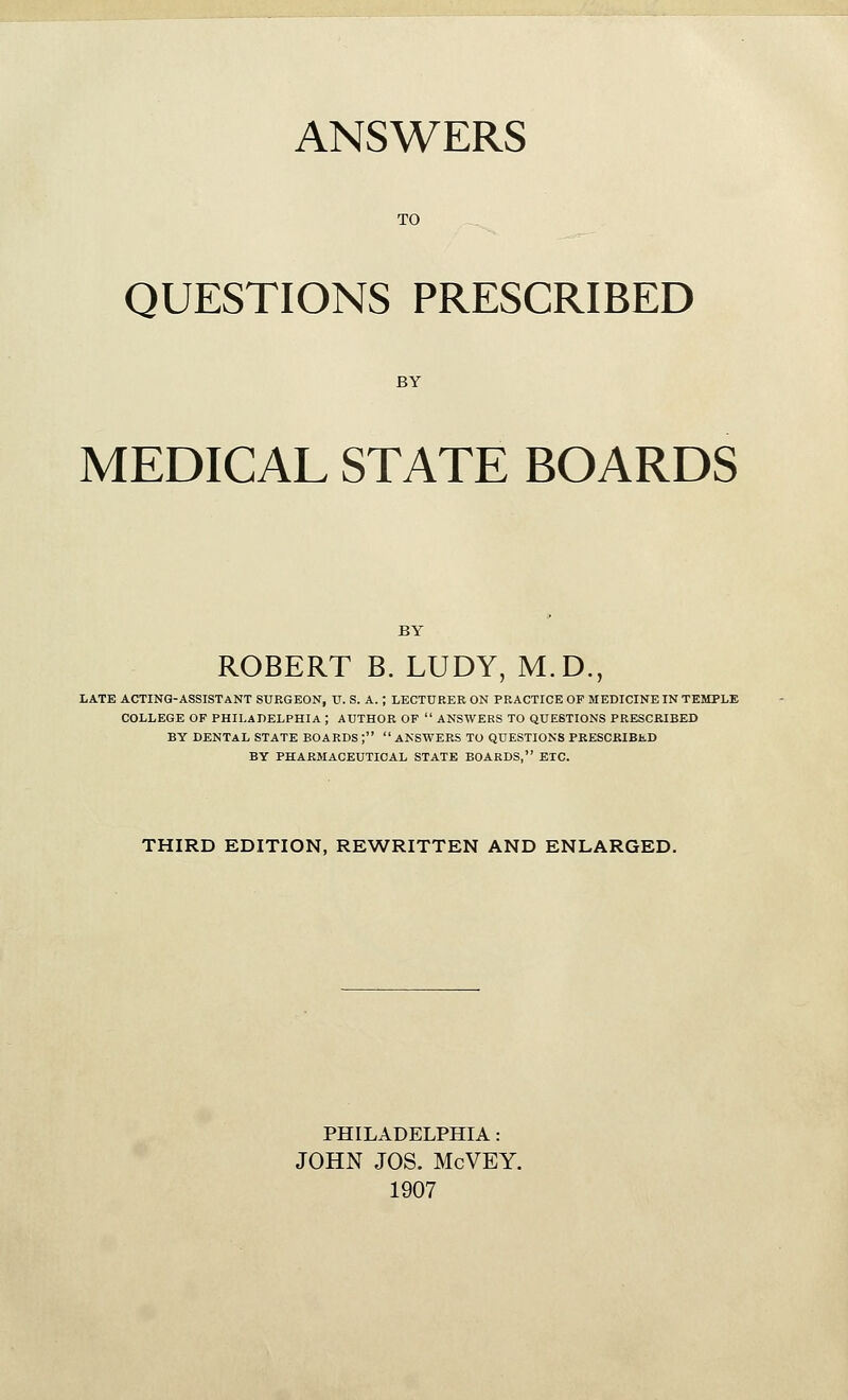 ANSWERS QUESTIONS PRESCRIBED MEDICAL STATE BOARDS ROBERT B. LUDY, M.D., LATE ACTING-ASSISTANT SURGEON, U. S. A. ; LECTURER ON PRACTICE OF MEDICINE IN TEMPLE COLLEGE OF PHILADELPHIA ; AUTHOR OF ANSWERS TO QUESTIONS PRESCRIBED BY DENTAL STATE BOARDS ; ANSWERS TO QUESTIONS PRESCRIBED BY PHARMACEUTICAL STATE BOARDS, ETC. THIRD EDITION, REWRITTEN AND ENLARGED. PHILADELPHIA: JOHN JOS. McVEY. 1907