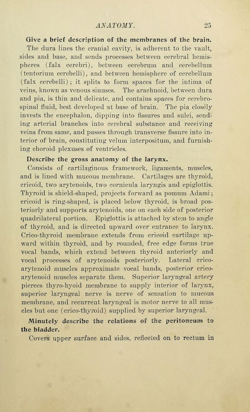 Give a brief description of the membranes of the brain. The dura lines the cranial cavity, is adherent to the vault, sides and base, and sends processes between cerebral hemis- pheres (falx cerebri), between cerebrum and cerebellum (tentorium cerebelli), and between hemisphere of cerebellum (falx cerebelli) ; it splits to form spaces for the intima of veins, known as venous sinuses. The arachnoid, between dura and pia, is thin and delicate, and contains spaces for cerebro- spinal fluid, best developed at base of brain. The pia closely invests the encephalon, dipping into fissures and sulci, send- ing arterial branches into cerebral substance and receiving veins f roni same, and passes through transverse fissure into in- terior of brain, constituting velum interpositum, and furnish- ing choroid plexuses of ventricles. Describe the gross anatomy of the larynx. Consists of cartilaginous framework, ligaments, muscles, and is lined with mucous membrane. Cartilages are thyroid, cricoid, two arytenoids, two cornicula laryngis and epiglottis. Thyroid is shield-shaped, projects forward as pomum Adami; cricoid is ring-shaped, is placed below thyroid, is broad pos- teriorly and supports arytenoids, one on each side of posterior quadrilateral portion. Epiglottis is attached by stem to angle of thyroid, and is directed upward over entrance to larynx. Crico-thyr-oid membrane extends from cricoid cartilage up- ward within thyroid, and by rounded, free edge forms true vocal bands, which extend between thyroid anteriorly and vocal processes of arytenoids posteriorly. Lateral crico- arytenoid muscles approximate vocal bands, posterior crico- arytenoid muscles separate them. Superior laryngeal artery pierces thyro-hyoid membrane to supply interior of larynx, superior laryngeal nerve is nerve of sensation to mucous membrane, and recurrent laryngeal is motor nerve to all mus- cles but one (crico-thyroid) supplied by superior laryngeal. Minutely describe the relations of the peritoneum to the bladder. Covers upper surface and sides, reflected on to rectum in