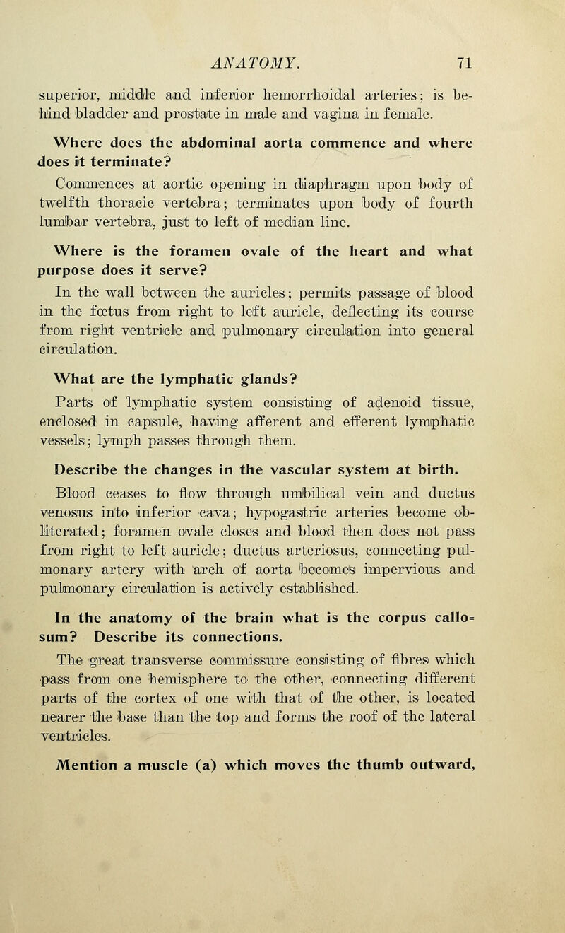 superior, middle and inferior hemorrhoidal arteries; is be- hind bladder and prostate in male and vagina in female. Where does the abdominal aorta commence and where does it terminate? Commences at aortic opening in diaphragm upon body of twelfth thoracic vertebra; terminates upon hody of fourth lumbar vertebra, just to left of median line. Where is the foramen ovale of the heart and what purpose does it serve? In the wall 'between the auricles; permits passage of blood in the foetus from right to left auricle, deflecting its course from right ventricle and pulmonary circulation into general circulation. What are the lymphatic glands? Parts of lymphatic system consisting of adenoid tissue, enclosed in capsule, having afferent and efferent lymphatic vessels; lymph passes through them. Describe the changes in the vascular system at birth. Blood ceases to flow through umbilical vein and ductus venosus into inferior cava; hypogastric arteries become ob- literated; foramen ovale closes and blood then does not pass from right to left auricle; ductus arteriosus, connecting pul- monary artery with arch of aorta becomes impervious and pulmonary circulation is actively established. In the anatomy of the brain what is the corpus callo= sum? Describe its connections. The great transverse commissure consisting of fibres which pass from one hemisphere to the other, connecting different parts of the cortex of one with that of the other, is located nearer the base than the top and forms the roof of the lateral ventricles. Mention a muscle (a) which moves the thumb outward,