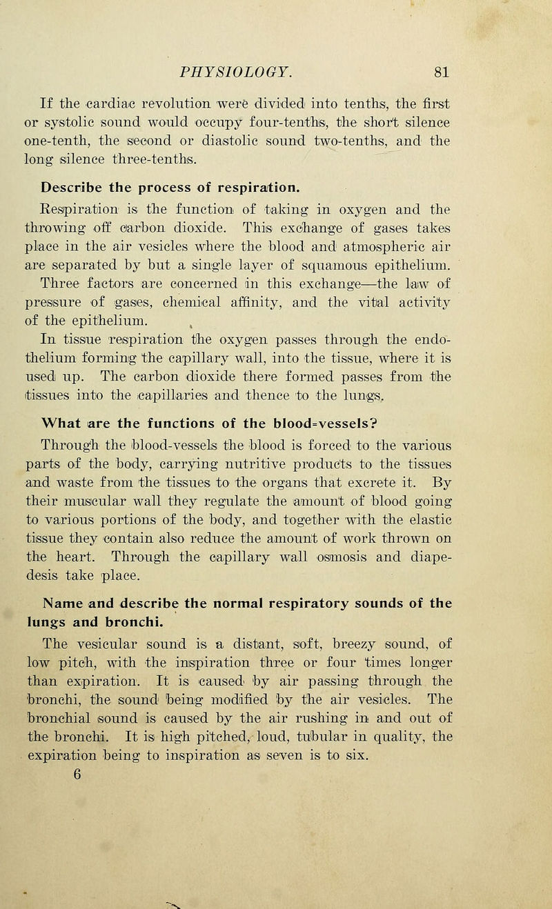 If the cardiac revolution were divided into tenths, the first or systolic sound would occupy four-tenths, the short silence one-tenth, the second or diastolic sound two-tenths, and the long silence three-tenths. Describe the process of respiration. Respiration is the function of taking in oxygen and the throwing off carbon dioxide. This exchange of gases takes place in the air vesicles where the blood and atmospheric air are separated by but a single layer of squamous epithelium. Three factors are concerned in this exchange—the law of pressure of gases, chemical affinity, and the vital activity of the epithelium. In tissue respiration the oxygen passes through the endo- thelium forming the capillary wall, into the tissue, where it is used up. The carbon dioxide there formed passes from the tissues into the capillaries and thence to the lungs. What are the functions of the blood=vessels? Through the blood-vessels the blood is forced to the various parts of the body, carrying nutritive products to the tissues and waste from the tissues to the organs that excrete it. By their muscular wall they regulate the amount of blood going to various portions of the body, and together with the elastic tissue they contain also reduce the amount of work thrown on the heart. Through the capillary wall osmosis and diape- desis take place. Name and describe the normal respiratory sounds of the lungs and bronchi. The vesicular sound is a distant, soft, breezy sound, of low pitch, with the inspiration three or four times longer than expiration. It is caused by air passing through the bronchi, the sound being modified by the air vesicles. The bronchial sound is caused by the air rushing in and out of the bronchi. It is high pitched, loud, tubular in quality, the expiration being to inspiration as seven is to six.