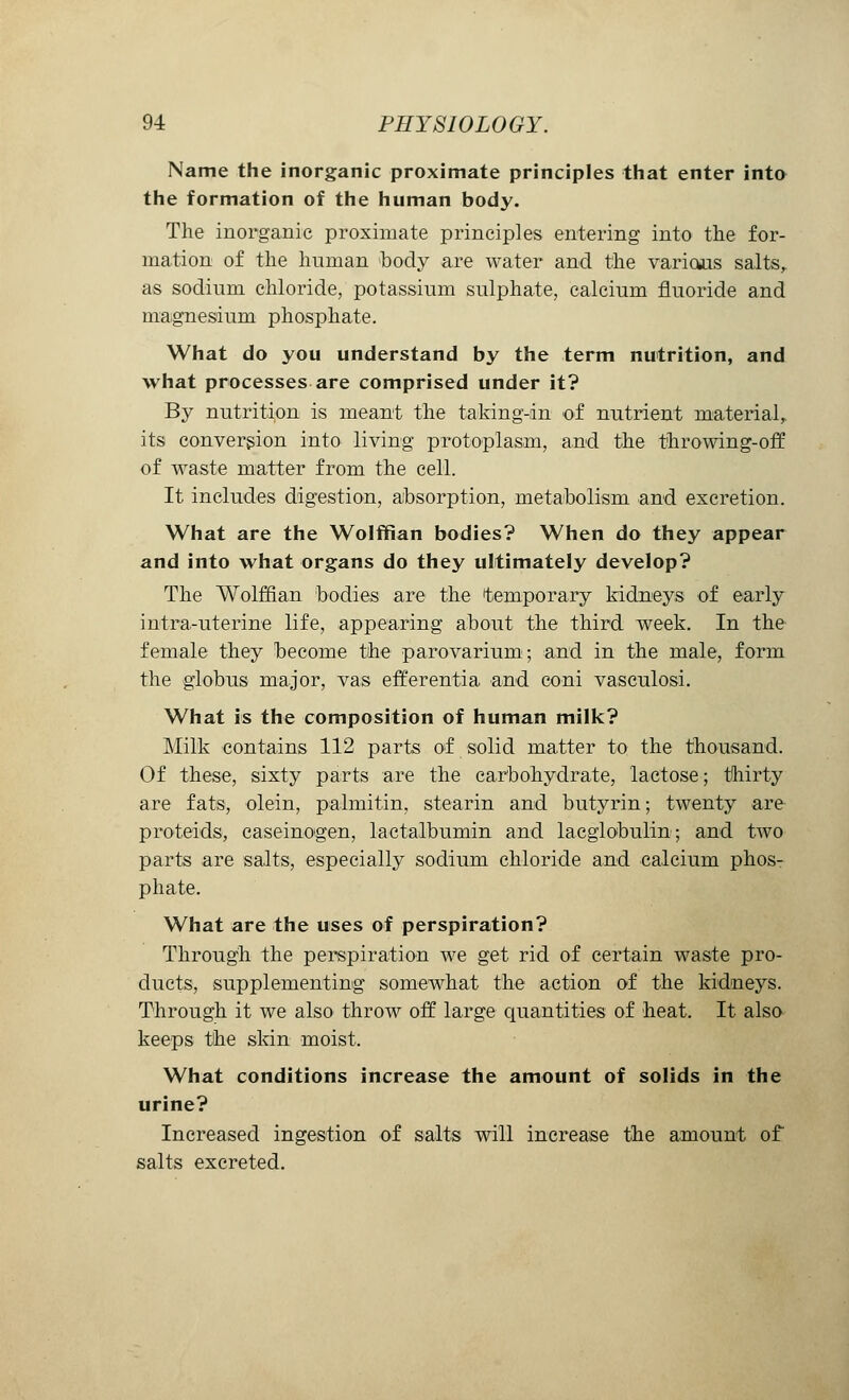 Name the inorganic proximate principles that enter into the formation of the human body. The inorganic proximate principles entering into the for- mation of the human body are water and the various salts, as sodium chloride, potassium sulphate, calcium fluoride and magnesium phosphate. What do you understand by the term nutrition, and what processes are comprised under it? By nutrition is meant the taking-in of nutrient material, its conversion into living protoplasm, and the throwing-off of waste matter from the cell. It includes digestion, absorption, metabolism and excretion. What are the Wolffian bodies? When do they appear and into what organs do they ultimately develop? The Wolffian bodies are the temporary kidneys of early intra-uterine life, appearing about the third week. In the female they become the parovarium; and in the male, form the globus major, vas efferentia and coni vasculosi. What is the composition of human milk? Milk contains 112 parts of solid matter to the thousand. Of these, sixty parts are the carbohydrate, lactose; thirty are fats, olein, palmitin, stearin and butyrin; twenty are proteids, caseinogen, lactalbumin and lacglobulin; and two parts are salts, especially sodium chloride and calcium phos- phate. What are the uses of perspiration? Through the perspiration we get rid of certain waste pro- ducts, supplementing somewhat the action of the kidneys. Through it we also throw off large quantities of heat. It also keeps the skin moist. What conditions increase the amount of solids in the urine? Increased ingestion of salts will increase the amount of salts excreted.