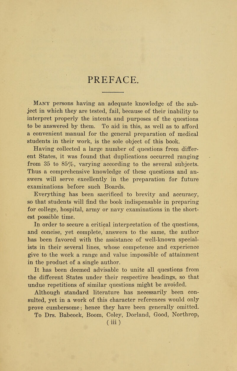 PREFACE. Many persons having an adequate knowledge of the sub- ject in which they are tested, fail, because of their inability to interpret properly the intents and purposes of the questions to be answered by them. To aid in this, as well as to afford a convenient manual for the general preparation of medical students in their work, is the sole object of this book. Having collected a large number of questions from differ- ent States, it was found that duplications occurred ranging from 35 to 85%, varying according to the several subjects. Thus a comprehensive knowledge of these questions and an- swers will serve excellently in the preparation for future examinations before such Boards. Everything has been sacrificed to brevity and accuracy, so that students will find the book indispensable in preparing for college, hospital, army or navy examinations in the short- est possible time. In order to secure a critical interpretation of the questions, and concise, yet complete, answers to the same, the author has been favored with the assistance of well-known special- ists in their several lines, whose competence and experience give to the work a range and value impossible of attainment in the product of a single author. It has been deemed advisable to unite all questions from the different States under their respective headings, so that undue repetitions of similar questions might be avoided. Although standard literature has necessarily been con- sulted, yet in a work of this character references would only prove cumbersome; hence they have been generally omitted. To Drs. Babcock, Boom, Coley, Dorland, Good, Northrop,