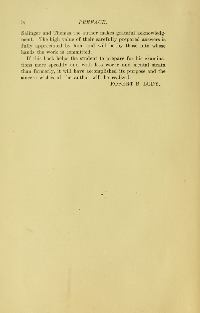 Salinger and Thomas the author makes grateful acknowledg- ment. The high value of their carefully prepared answers is fully appreciated by him, and will be by those into whose hands the work is committed. [f this book helps the student to prepare for his examina- tions more speedily and with less worry and mental strain than formerly, it will have accomplished its purpose and the sincere wishes of the author will be realized. ROBERT B. LUDY.