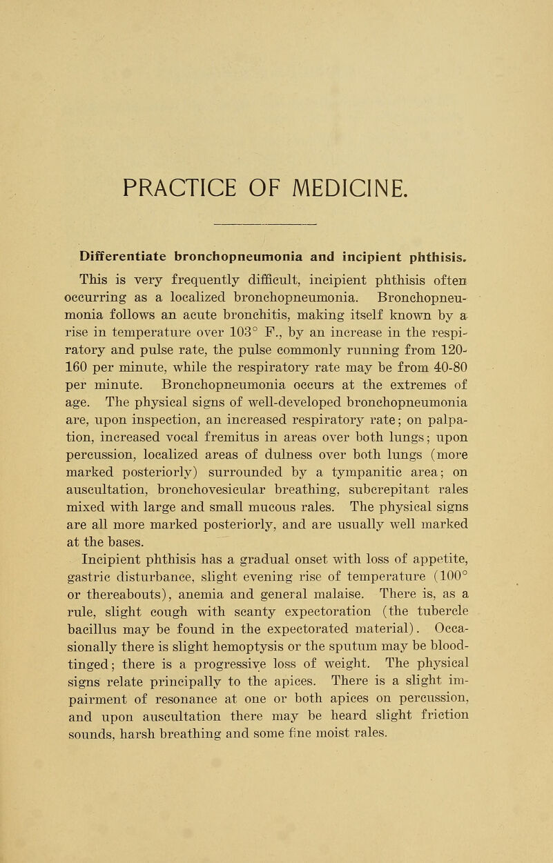 PRACTICE OF MEDICINE. Differentiate bronchopneumonia and incipient phthisis. This is very frequently difficult, incipient phthisis often occurring as a localized bronchopneumonia. Bronchopneu- monia follows an acute bronchitis, making itself known by a rise in temperature over 103° F., by an increase in the respi- ratory and pulse rate, the pulse commonly running from 120- 160 per minute, while the respiratory rate may be from 40-80 per minute. Bronchopneumonia occurs at the extremes of age. The physical signs of well-developed bronchopneumonia are, upon inspection, an increased respiratory rate; on palpa- tion, increased vocal fremitus in areas over both lungs; upon percussion, localized areas of dulness over both lungs (more marked posteriorly) surrounded by a tympanitic area; on auscultation, bronchovesicular breathing, subcrepitant rales mixed with large and small mucous rales. The physical signs are all more marked posteriorly, and are usually well marked at the bases. Incipient phthisis has a gradual onset with loss of appetite, gastric disturbance, slight evening rise of temperature (100° or thereabouts), anemia and general malaise. There is, as a rule, slight cough with scanty expectoration (the tubercle bacillus may be found in the expectorated material). Occa- sionally there is slight hemoptysis or the sputum may be blood- tinged; there is a progressive loss of weight. The physical signs relate principally to the apices. There is a slight im- pairment of resonance at one or both apices on percussion, and upon auscultation there may be heard slight friction sounds, harsh breathing and some fine moist rales.