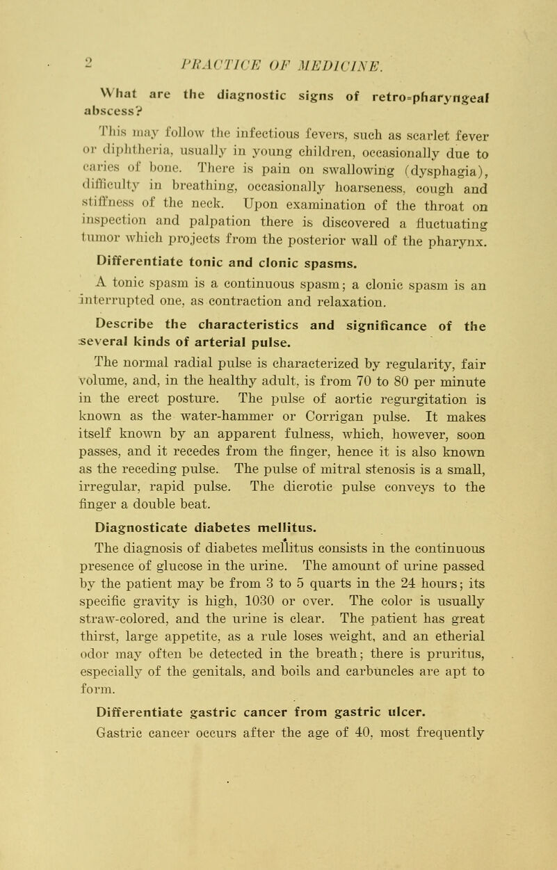 What are the diagnostic signs of retropharyngeal abscess? This may follow the infectious fevers, such as scarlet fever or diphtheria, usually in young children, occasionally due to caries of bone. There is pain on swallowing (dysphagia), difficulty in breathing, occasionally hoarseness, cough and si illness of the neck. Upon examination of the throat on inspection and palpation there is discovered a fluctuating tumor which projects from the posterior wall of the pharynx. Differentiate tonic and clonic spasms. A tonic spasm is a continuous spasm; a clonic spasm is an interrupted one, as contraction and relaxation. Describe the characteristics and significance of the several kinds of arterial pulse. The normal radial pulse is characterized by regularity, fair volume, and, in the healthy adult, is from 70 to 80 per minute in the erect posture. The pulse of aortic regurgitation is known as the water-hammer or Corrigan pulse. It makes itself known by an apparent fulness, which, however, soon passes, and it recedes from the finger, hence it is also known as the receding pulse. The pulse of mitral stenosis is a small, irregular, rapid pulse. The dicrotic pulse conveys to the finger a double beat. Diagnosticate diabetes mellitus. The diagnosis of diabetes mellitus consists in the continuous presence of glucose in the urine. The amount of urine passed by the patient may be from 3 to 5 quarts in the 24 hours; its specific gravity is high, 1030 or over. The color is usually straw-colored, and the urine is clear. The patient has great thirst, large appetite, as a rule loses Aveight, and an etherial odor may often be detected in the breath; there is pruritus, especially of the genitals, and boils and carbuncles are apt to form. Differentiate gastric cancer from gastric ulcer. Gastric cancer occurs after the age of 40, most frequently