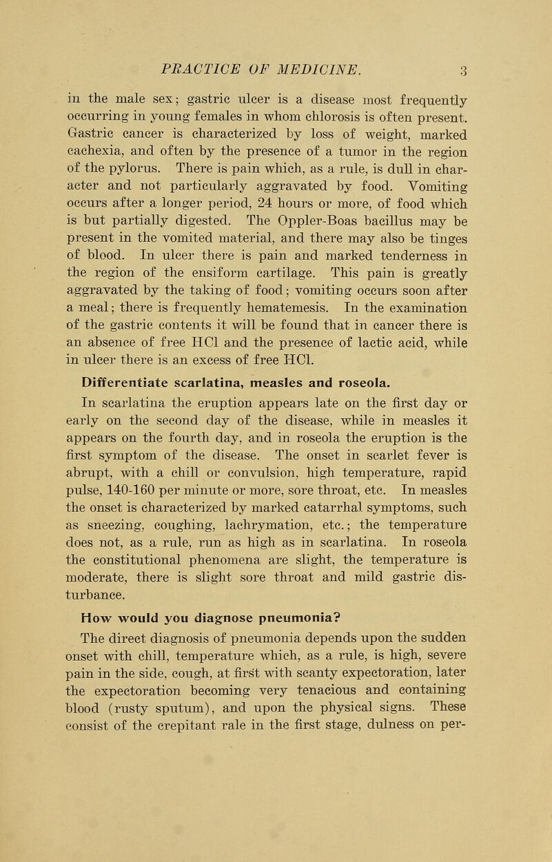 in the male sex; gastric ulcer is a disease most frequently occurring in young females in whom chlorosis is often present. Gastric cancer is characterized by loss of weight, marked cachexia, and often by the presence of a tumor in the region of the pylorus. There is pain which, as a rule, is dull in char- acter and not particularly aggravated by food. Vomiting occurs after a longer period, 24 hours or more, of food which is but partially digested. The Oppler-Boas bacillus may be present in the vomited material, and there may also be tinges of blood. In ulcer there is pain and marked tenderness in the region of the ensiform cartilage. This pain is greatly aggravated by the taking of food; vomiting occurs soon after a meal; there is frequently hematemesis. In the examination of the gastric contents it will be found that in cancer there is an absence of free HC1 and the presence of lactic acid, while in ulcer there is an excess of free HC1. Differentiate scarlatina, measles and roseola. In scarlatina the eruption appears late on the first day or early on the second day of the disease, while in measles it appears on the fourth day, and in roseola the eruption is the first symptom of the disease. The onset in scarlet fever is abrupt, with a chill or convulsion, high temperature, rapid pulse, 140-160 per minute or more, sore throat, etc. In measles the onset is characterized by marked catarrhal symptoms, such as sneezing, coughing, lachrymation, etc.; the temperature does not, as a rule, run as high as in scarlatina. In roseola the constitutional phenomena are slight, the temperature is moderate, there is slight sore throat and mild gastric dis- turbance. How would you diagnose pneumonia? The direct diagnosis of pneumonia depends upon the sudden onset with chill, temperature which, as a rule, is high, severe pain in the side, cough, at first with scanty expectoration, later the expectoration becoming very tenacious and containing blood (rusty sputum), and upon the physical signs. These consist of the crepitant rale in the first stage, dulness on per-