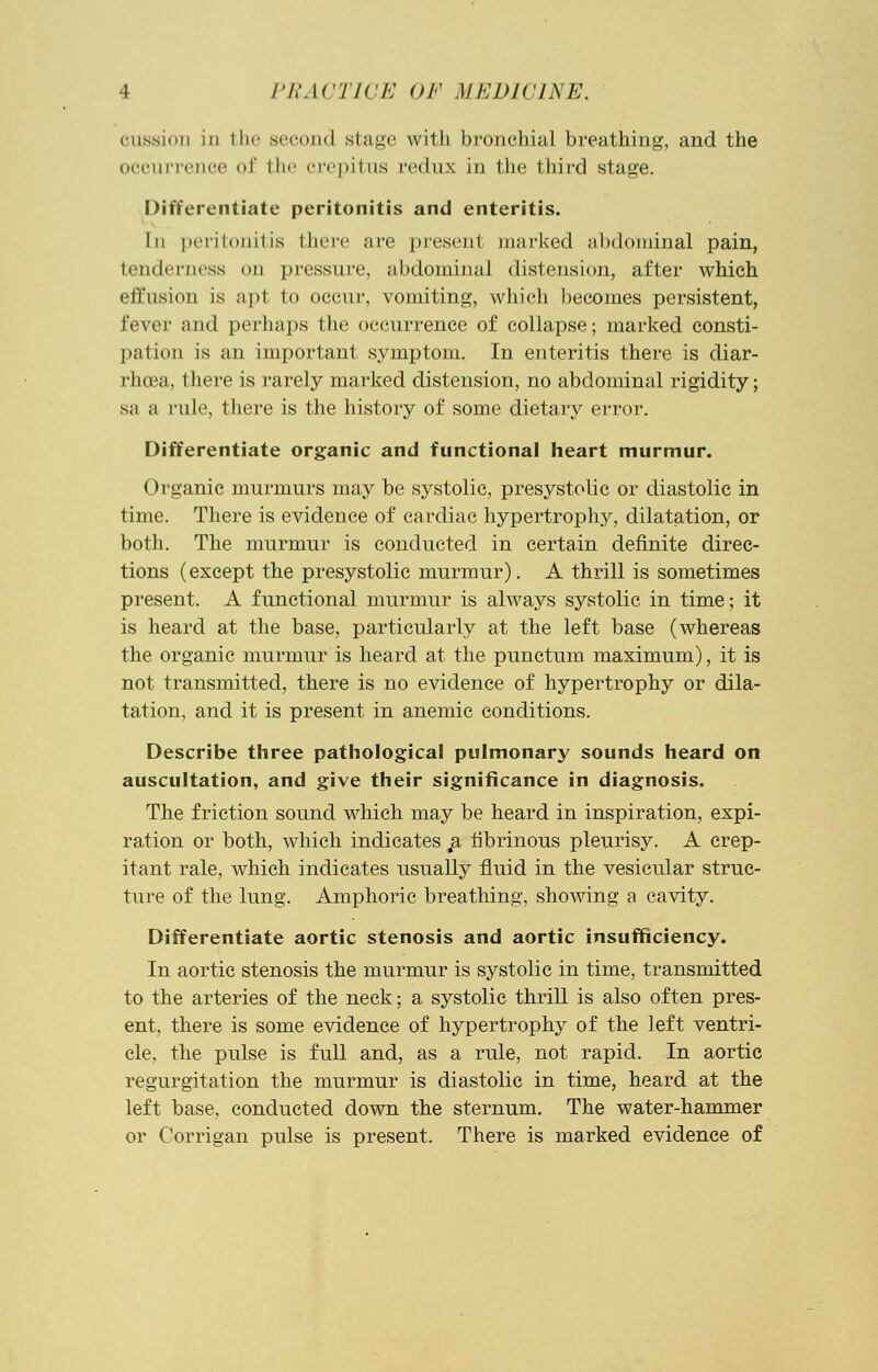 (Mission 111 the second si age with bronchial breathing, and the occurrence of the crepitus redux in the third stage. Differentiate peritonitis and enteritis. In peritonitis there are present marked abdominal pain, tenderness on pressure, abdominal distension, after which effusion is apt to occur, vomiting, which becomes persistent, fever and perhaps the occurrence of collapse; marked consti- p.ilion is an important symptom. In enteritis there is diar- rhoea, there is rarely marked distension, no abdominal rigidity; sa a rule, there is the history of some dietary error. Differentiate organic and functional heart murmur. Organic murmurs may be systolic, presystolic or diastolic in time. There is evidence of cardiac hypertrophy, dilatation, or both. The murmur is conducted in certain definite direc- tions (except the presystolic murmur). A thrill is sometimes present. A functional murmur is always systolic in time; it is heard at the base, particularly at the left base (whereas the organic murmur is heard at the punctum maximum), it is not transmitted, there is no evidence of hypertrophy or dila- tation, and it is present in anemic conditions. Describe three pathological pulmonary sounds heard on auscultation, and give their significance in diagnosis. The friction sound which may be heard in inspiration, expi- ration or both, which indicates ja. fibrinous pleurisy. A crep- itant rale, which indicates usually fluid in the vesicular struc- ture of the lung. Amphoric breathing, showing a cavity. Differentiate aortic stenosis and aortic insufficiency. In aortic stenosis the murmur is systolic in time, transmitted to the arteries of the neck; a systolic thrill is also often pres- ent, there is some evidence of hypertrophy of the left ventri- cle, the pulse is full and, as a rule, not rapid. In aortic regurgitation the murmur is diastolic in time, heard at the left base, conducted down the sternum. The water-hammer or Corrigan pulse is present. There is marked evidence of