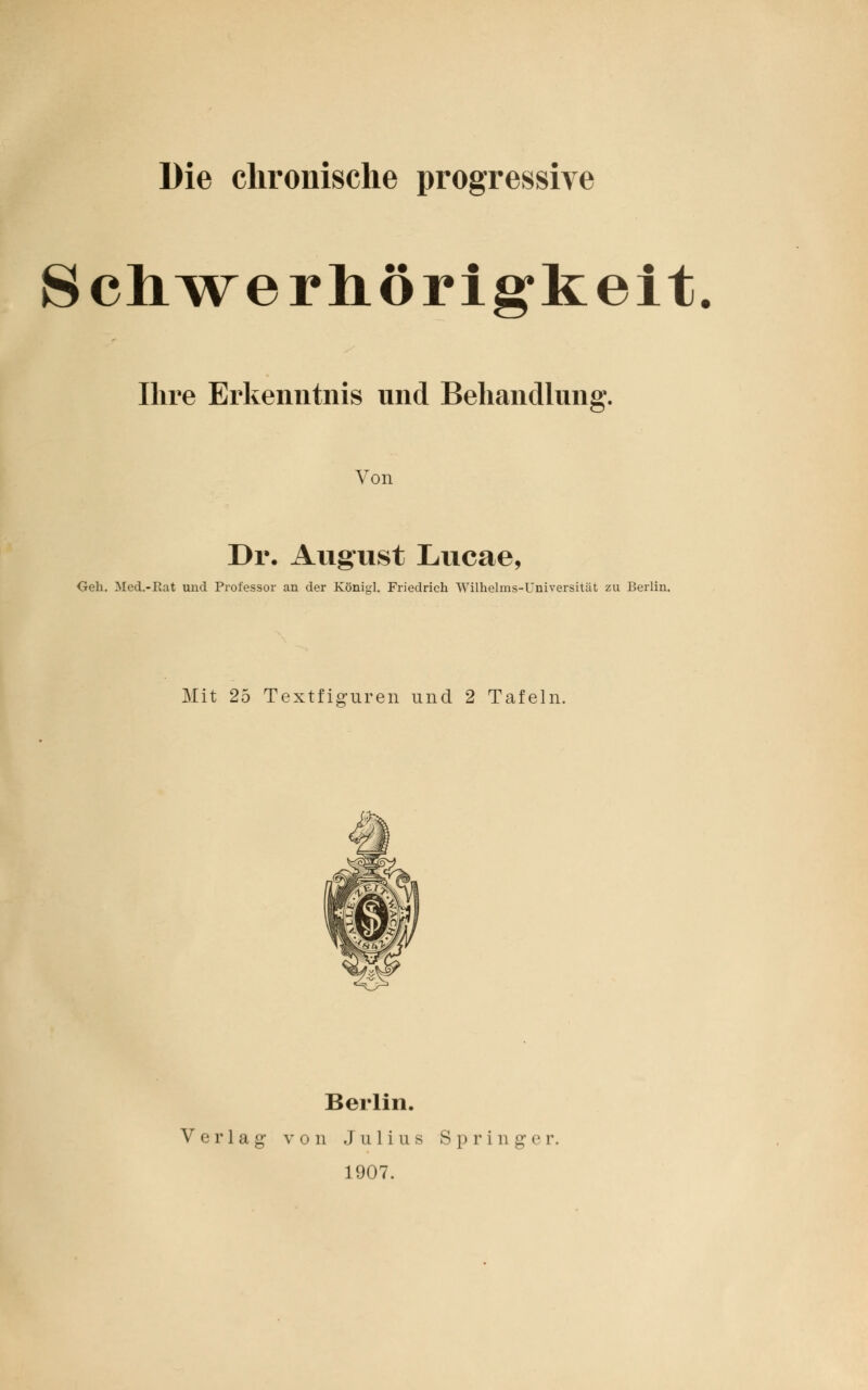 Die chronische progressive Schwerhörigkeit. Ihre Erkenntnis und Behandlung. Von Dr. August Lucae, Geh. Med.-Rat und Professor an der Königl. Friedrich AVilhelrns-Universität zu Berlin. Mit 25 Textfiguren und 2 Tafeln. Berlin. Verlag von Julius Springer. 1907.