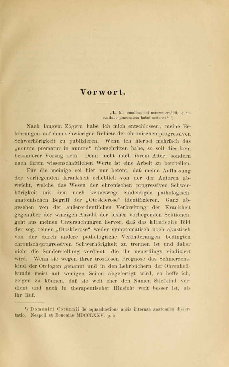 Vorwort „In his omnibus uni naturae credidi, quam continuo praesentem habui scribens. *) Nach langem Zögern habe ich mich entschlossen, meine Er- fahrungen auf dem schwierigen Gebiete der chronischen progressiven Schwerhörigkeit zu publizieren. Wenn ich hierbei mehrfach das „nonum prematur in annum überschritten habe, so soll dies kein besonderer Vorzug sein. Denn nicht nach ihrem Alter, sondern nach ihrem wissenschaftlichen Werte ist eine Arbeit zu beurteilen. Für die meinige sei hier nur betont, daß meine Auffassung der vorliegenden Krankheit erheblich von der der Autoren ab- weicht, welche das Wesen der chronischen progressiven Schwer- hörigkeit mit dem noch keineswegs eindeutigen pathologisch- anatomischen Begriff der „Otosklerose identifizieren. Ganz ab- gesehen von der außerordentlichen Verbreitung der Krankheit gegenüber der winzigen Anzahl der bisher vorliegenden Sektionen, geht aus meinen Untersuchungen hervor, daß das klinische Bild der sog. reinen „Otosklerose weder symptomatisch noch akustisch von der durch andere pathologische Veränderungen bedingten chronisch-progressiven Schwerhörigkeit zu trennen ist und daher nicht die Sonderstellung verdient, die ihr neuerdings vindiziert wird. Wenn sie wegen ihrer trostlosen Prognose das Schmerzens- kind der Otologen genannt und in den Lehrbüchern der Ohrenheil- kunde meist auf wenigen Seiten abgefertigt wird, so hoffe ich, zeigen zu können, daß sie weit eher den Namen Stiefkind ver- dient und auch in therapeutischer Hinsicht weit besser ist, als ihr Ruf. *) Domenici Cotunnii de aquaeductibua auria internae anatomica dii