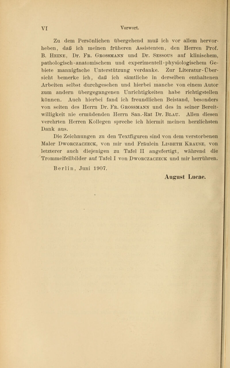 Zu dem Persönlichen übergehend muß ich vor allem hervor- heben, daß ich meinen früheren Assistenten, den Herren Prof. B. Heine, Dr. Fr. Grossmann und Dr. Sessous auf klinischem, pathologisch-anatomischem und experimentell-physiologischem Ge- biete mannigfache Unterstützung verdanke. Zur Literatur-Über- sicht bemerke ich, daß ich sämtliche in derselben enthaltenen Arbeiten selbst durchgesehen und hierbei manche von einem Autor zum andern übergegangenen Unrichtigkeiten habe richtigstellen können. Auch hierbei fand ich freundlichen Beistand, besonders von seiten des Herrn Dr. Fr. Grossmann und des in seiner Bereit- willigkeit nie ermüdenden Herrn San.-Rat Dr. Blau. Allen diesen verehrten Herren Kollegen spreche ich hiermit meinen herzlichsten Dank aus. Die Zeichnungen zu den Textfiguren sind von dem verstorbenen Maler Dworczaczeck, von mir und Fräulein Lisbeth Krause, von letzterer auch diejenigen zu Tafel II angefertigt, während die Trommelfellbilder auf Tafel I von Dworczaczeck und mir herrühren. Berlin, Juni 1907. August Lucae.