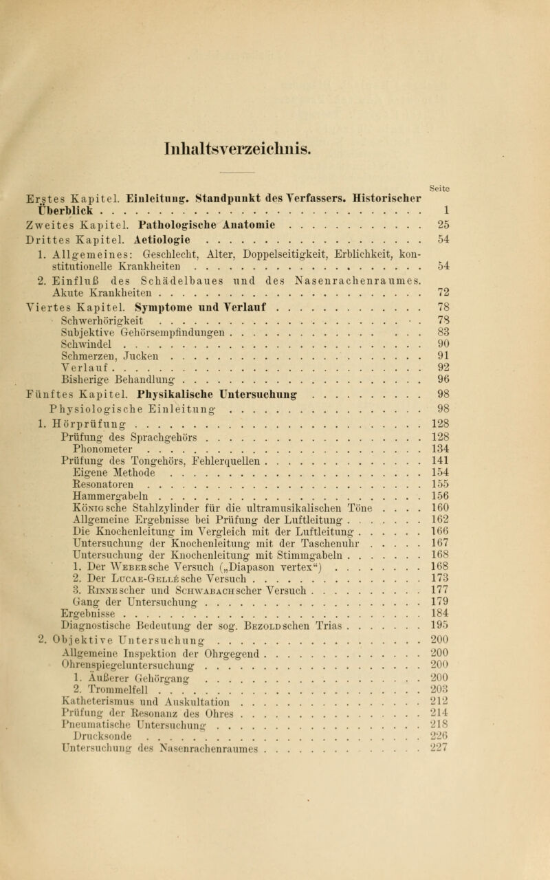 Inhaltsverzeichnis. Seite Erstes Kapitel. Einleitung. Standpunkt des Verfassers. Historischer Überblick 1 Zweites Kapitel. Pathologische Anatomie 25 Drittes Kapitel. Aetiologie 54 1. Allgemeines: Geschlecht, Alter, Doppelseitigkeit, Erblichkeit, kon- stitutionelle Krankheiten 54 2. Einfluß des Schädelbaues und des Nasenrachenraumes. Akute Krankheiten 72 Viertes Kapitel. Symptome und Verlauf 78 Schwerhörigkeit • . 78 Subjektive Gehörsempfindungen 83 Schwindel 90 Schmerzen, Jucken 91 Verlauf 92 Bisherige Behandlung 96 Fünftes Kapitel. Physikalische Untersuchung 98 Physiologische Einleitung 98 1. Hörprüfung 128 Prüfung des Sprachgehörs 128 Phonometer 134 Prüfung des Tongehörs, Fehlerquellen 141 Eigene Methode 154 Resonatoren 155 Hammergabeln 156 König sehe Stahlzylinder für die ultramusikalischen Töne .... 160 Allgemeine Ergebnisse bei Prüfung der Luftleitung 162 Die Knochenleitung im Vergleich mit der Luftleitung 166 Untersuchung der Knochenleitung mit der Taschenuhr 167 Untersuchung der Knochenleitung mit Stimmgabeln 168 1. Der Weber sehe Versuch („Diapason Vertex) 168 2. Der Lucae-Gelle sehe Versuch 173 3. Rinne scher und Schwabach scher Versuch 177 Gang der Untersuchung 179 Ergebnisse 184 Diagnostische Bedeutung der sog. Bezold sehen Trias 195 2. Objektive Untersuchung 200 Allgemeine Inspektion der Ohrgegend 200 ohitiispiegeluntersuchung 200 1. Äußerer Gehörgang 200 2. Trommelfell 203 Katheterismua und Auskultation 212 Prüfung der Resonanz des Ohres 214 Pneumatische Untersuchung 218 Drucksonde 226 Untersuchung des Nasenrachenraumes 227
