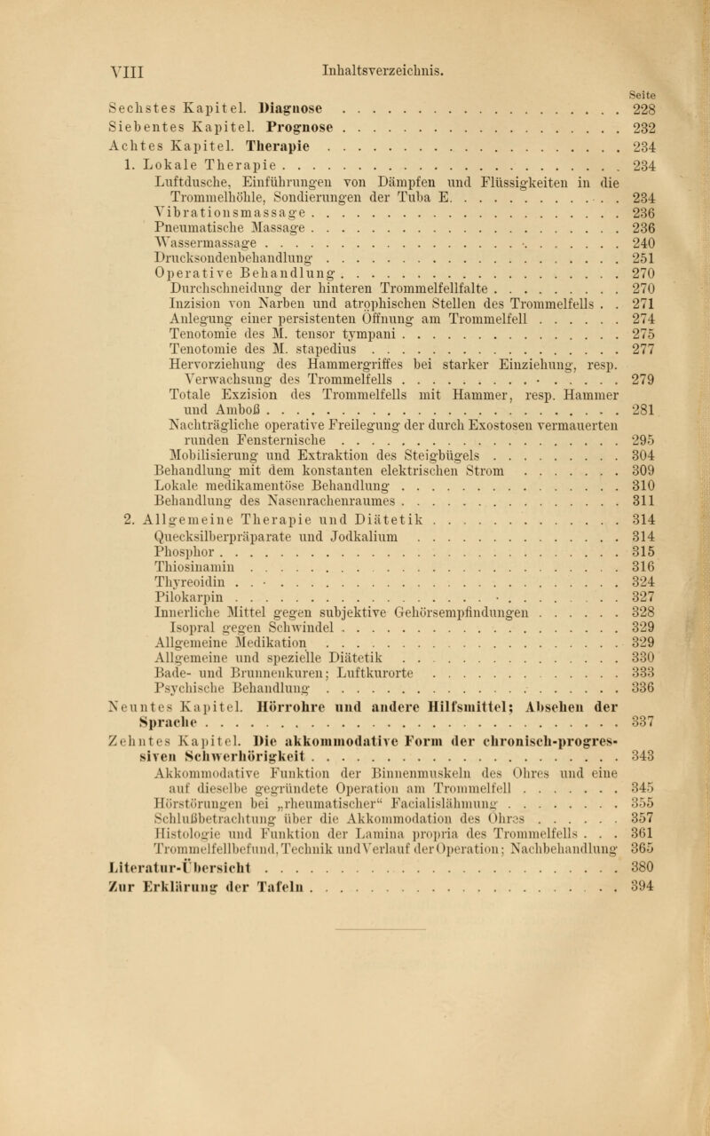 Seite Sechstes Kapitel. Diagnose 228 Siebentes Kapitel. Prognose 232 Achtes Kapitel. Therapie 234 1. Lokale Therapie 234 Luftdusche, Einführungen von Dämpfen und Flüssigkeiten in die Trommelhöhle, Sondierungen der Tuba E 234 Vib ratio n smassage 236 Pneumatische Massage 236 AVassermassage • 240 Drucksondenbehandlung; 251 Operative Behandlung 270 Durchschneidung der hinteren Trommelfellfalte 270 Inzision von Narben und atrophischen Stellen des Trommelfells . . 271 Anlegung einer persistenten Öffnung am Trommelfell 274 Tenotomie des M. tensor tympani 275 Tenotomie des M. stapedius 277 Hervorziehung des Hammergriffes bei starker Einziehung, resp. Verwachsung des Trommelfells • 279 Totale Exzision des Trommelfells mit Hammer, resp. Hammer und Amboß . . 281 Nachträgliche operative Freilegung der durch Exostosen vermauerten runden Fensternische 295 Mobilisierung und Extraktion des Steigbügels 304 Behandlung mit dem konstanten elektrischen Strom 309 Lokale medikamentöse Behandlung 310 Behandlung des Nasenrachenraumes 311 2. Allgemeine Therapie und Diätetik 314 Quecksilberpräparate und Jodkalium 314 Phosphor 315 Thiosinamin 316 Thyreoidin . . • 324 Pilokarpin • 327 Innerliche Mittel gegen subjektive Gehörsempfindungen 328 Isopral gegen Schwindel 329 Allgemeine Medikation 329 Allgemeine und spezielle Diätetik 330 Bade- und Brunnenkuren; Luftkurorte 333 Psychische Behandlung 336 Neuntes Kapitel. Hörrohre und andere Hilfsmittel; Absehen der Sprache 337 Zehntes Kapitel. Hie akkommodative Form der chronisch-progres- siven Schwerhörigkeit 343 Akkommodative Funktion der Binnenmuskeln des Ohres und eine auf dieselbe gegründete Operation am Trommelfell 345 Börstörungen bei „rheumatischer Fazialislähmung 355 Schlußbetrachtung über die Akkommodation des Ohres 357 Eistologie und Funktion der Lamina propria des Trommelfells . . . 361 Trommelf ellbefund, Technik und Verlauf der Operation; Nachbehandlung 365 Literatur-Übersicht 380 Zur Erklärung der Tafeln 394