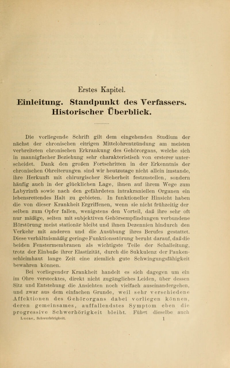Erstes Kapitel. Einleitung-. Standpunkt des Verfassers. Historischer Überblick. Die vorliegende Schrift gilt dem eingehenden Studium der nächst der chronischen eitrigen Mittelohrentzündung am meisten verbreiteten chronischen Erkrankung des Gehörorgans, welche sich in mannigfacher Beziehung sehr charakteristisch von ersterer unter- scheidet. Dank den großen Fortschritten in der Erkenntnis der chronischen Ohreiterungen sind wir heutzutage nicht allein imstande, ihre Herkunft mit chirurgischer Sicherheit festzustellen, sondern häufig auch in der glücklichen Lage, ihnen auf ihrem Wege zum Labyrinth sowie nach den gefährdeten intrakraniellen Organen ein lebensrettendes Halt zu gebieten. In funktioneller Hinsicht haben die von dieser Krankheit Ergriffenen, wenn sie nicht frühzeitig der selben zum Opfer fallen, wenigstens den Vorteil, daß ihre sehr oft nur mäßige, selten mit subjektiven Gehörsempfindungen verbundene Hörstörung meist stationär bleibt und ihnen Dezennien hindurch den Verkehr mit anderen und die Ausübung ihres Berufes gestattet. Diese verhältnismäßig geringe Funktionsstörung beruht darauf, daß die beiden Fenstermembranen als wichtigste Teile der Schalleitung, trotz der Einbuße ihrer Elastizität, durch die Sukkulenz der Pauken- schleimhaut lange Zeit eine ziemlich gute Schwingungsfähigkeit bewahren können. Bei vorliegender Krankheit handelt es sich dagegen um ein im Ohre verstecktes, direkt nicht zugängliches Leiden, über dessen Sitz und Entstehung die Ansichten noch vielfach auseinandergehen, und zwar aus dem einfachen Grunde, weil sehr verschiedene Affektionen des Gehörorgans dabei vorliegen können, deren gemeinsames, auffallendstes Symptom eben die progressive Schwerhörigkeit bleibt Fübrl dieselbe auch Lu< börigkeit. \