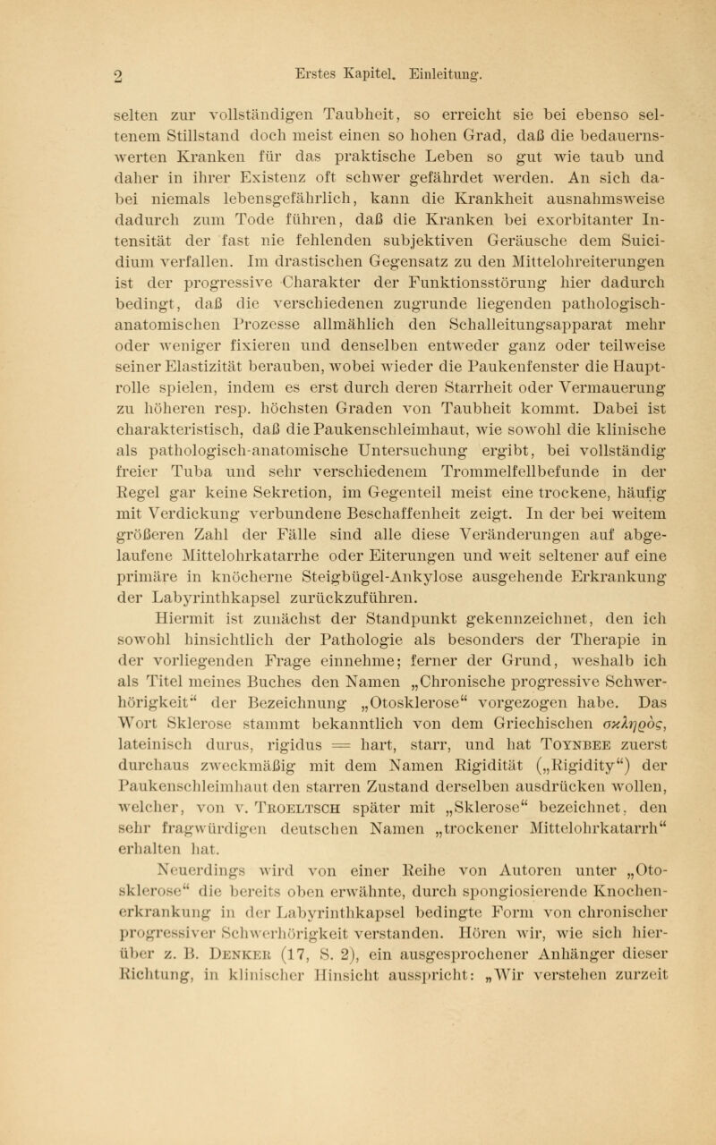 selten zur vollständigen Taubheit, so erreicht sie bei ebenso sel- tenem Stillstand doch meist einen so hohen Grad, daß die bedauerns- werten Kranken für das praktische Leben so gut wie taub und daher in ihrer Existenz oft schwer gefährdet werden. An sich da- bei niemals lebensgefährlich, kann die Krankheit ausnahmsweise dadurch zum Tode führen, daß die Kranken bei exorbitanter In- tensität der fast nie fehlenden subjektiven Geräusche dem Suici- dium verfallen. Im drastischen Gegensatz zu den Mittelohreiterungen ist der progressive Charakter der Funktionsstörung hier dadurch bedingt, daß die verschiedenen zugrunde liegenden pathologisch- anatomischen Prozesse allmählich den Schalleitungsapparat mehr oder weniger fixieren und denselben entweder ganz oder teilweise seiner Elastizität berauben, wobei wieder die Paukenfenster die Haupt- rolle spielen, indem es erst durch deren Starrheit oder Vermauerung zu höheren resp. höchsten Graden von Taubheit kommt. Dabei ist charakteristisch, daß die Paukenschleimhaut, wie sowohl die klinische als pathologisch-anatomische Untersuchung ergibt, bei vollständig freier Tuba und sehr verschiedenem Trommelfellbefunde in der Regel gar keine Sekretion, im Gegenteil meist eine trockene, häufig mit Verdickung verbundene Beschaffenheit zeigt. In der bei weitem größeren Zahl der Fälle sind alle diese Veränderungen auf abge- laufene Mittelohrkatarrhe oder Eiterungen und weit seltener auf eine primäre in knöcherne Steigbügel-Ankylose ausgehende Erkrankung der Labyrinthkapsel zurückzuführen. Hiermit ist zunächst der Standpunkt gekennzeichnet, den ich sowohl hinsichtlich der Pathologie als besonders der Therapie in der vorliegenden Frage einnehme; ferner der Grund, weshalb ich als Titel meines Buches den Namen „Chronische progressive Schwer- hörigkeit^ der Bezeichnung „Otosklerose vorgezogen habe. Das Wort Sklerose stammt bekanntlich von dem Griechischen oxl^Qog, lateinisch durus, rigidus = hart, starr, und hat Toynbee zuerst durchaus zweckmäßig mit dem Namen Rigidität („Rigidity) der Paukenschleimhaut den starren Zustand derselben ausdrücken wollen, welcher, von v. Troeltsch später mit „Sklerose bezeichnet, den sehr fragwürdigen deutschen Namen „trockener Mittelohrkatarrh erhalten hat. Neuerdings wird von einer Reihe von Autoren unter „Oto- sklerose die bereits oben erwähnte, durch spongiosierende Knochen- erkrankung in <l< r Labyrinthkapsel bedingte Form von chronischer progressiver Schwerhörigkeit verstanden. Hören wir, wie sich hier- ELber /. I'». Deneeb (17, S. 2), ein ausgesprochener Anhänger dieser Richtung, in klinischer Hinsicht ausspricht: „Wir verstehen zurzeit