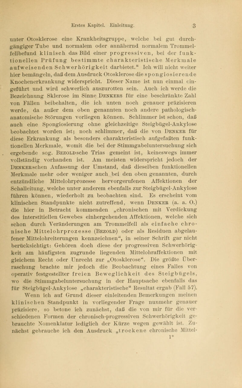 unter Otosklerose eine Krankheitsgruppe, welche bei gut durch- gängiger Tube und normalem oder annähernd normalem Trommel- fellbefund klinisch das Bild einer progressiven, bei der funk- tionellen Prüfung bestimmte charakteristische Merkmale aufweisenden Schwerhörigkeit darbietet. Ich will nicht weiter hier bemängeln, daß dem Ausdruck Otosklerose die spongiosierende Knochenerkrankung widerspricht. Dieser Name ist nun einmal ein- geführt und wird schwerlich auszurotten sein. Auch ich werde die Bezeichnung Sklerose im Sinne Denkers für eine beschränkte Zahl von Fällen beibehalten, die ich unten noch genauer präzisieren werde, da außer dem oben genannten noch andere pathologisch- anatomische Störungen vorliegen können. Schlimmer ist schon, daß auch eine Spongiosierung ohne gleichzeitige Steigbügel-Ankylose beobachtet worden ist; noch schlimmer, daß die von Denker für diese Erkrankung als besonders charakteristisch aufgefaßten funk- tionellen Merkmale, womit die bei der Stimmgabeluntersuchung sich ergebende sog. BEZOLDsche Trias gemeint ist, keineswegs immer vollständig vorhanden ist. Am meisten widerspricht jedoch der Denker sehen Aufassung der Umstand, daß dieselben funktionellen Merkmale mehr oder weniger auch bei den oben genannten, durch entzündliche Mittelohrprozesse hervorgerufenen Affektionen der Schalleitung, welche unter anderem ebenfalls zur Steigbügel-Ankylose führen können, wiederholt zu beobachten sind. Es erscheint vom klinischen Standpunkte nicht zutreffend, wenn Denker (a. a. 0.) die hier in Betracht kommenden „chronischen mit Verdickung des interstitiellen Gewebes einhergehenden Affektionen, welche sich schon durch Veränderungen am Trommelfell als einfache chro- nische Mittelohrprozesse (Bezold) oder als Residuen abgelau- fener Mittelohreiterungen kennzeichnen, in seiner Schrift gar nicht berücksichtigt: Gehören doch diese der progressiven Schwerhörig- keit am häufigsten zugrunde liegenden Mittelohraffektionen mit gleichem Recht oder Unrecht zur „Otosklerose. Die größte Über- raschung brachte mir jedoch die Beobachtung eines Falles von operativ festgestellter freien Beweglichkeit des Steigbügels, wo die Stimmgabeluntersuchung in der Hauptsache ebenfalls »las für Steigbügel-Ankylose „charakteristische Resultat ergab (Fall 57). Wenn ich auf Grund dieser einleitenden Bemerkungen meinen klinischen St;mdpunkt in vorliegender Frage nunmehr genauer präzi>i«T<-; sij betone ich zunächst, daß die von mir für die ver sehiedenen Formen der chronisch-progressiven Schwerhörigkeil ge brauchte Nomenklatur Lediglich der Kürze wegen gewählt ist. Zu- nächst gebrauche ich den Ausdruck „trockene chronische Mittel- l*