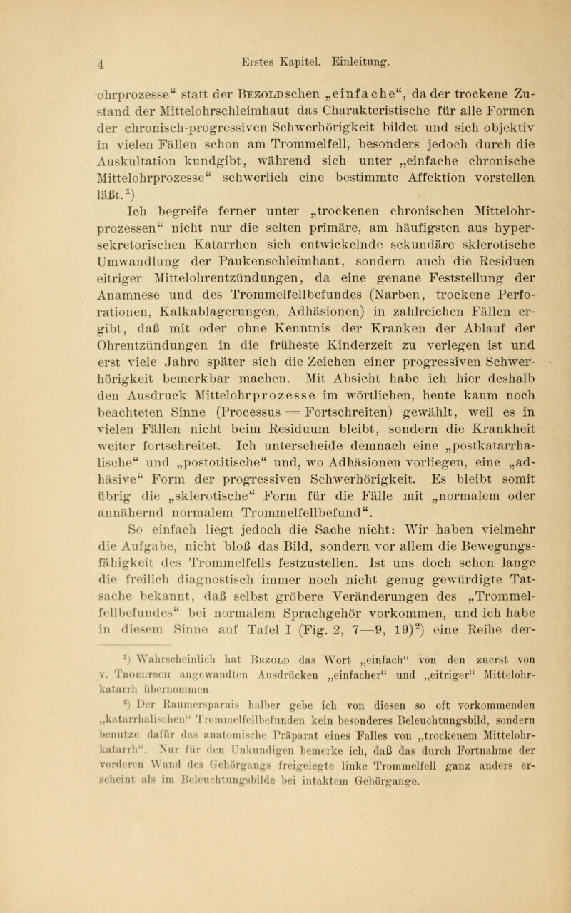 ohrprozesse statt der BEZOLDschen „einfache, da der trockene Zu- stand der Mittelohrschleimhaut das Charakteristische für alle Formen der chronisch-progressiven Schwerhörigkeit bildet nnd sich objektiv in vielen Fällen schon am Trommelfell, besonders jedoch durch die Auskultation kundgibt, während sich unter „einfache chronische Mittelohrprozesse schwerlich eine bestimmte Affektion vorstellen läßt.1) Ich begreife ferner unter „trockenen chronischen Mittelohr- prozessen nicht nur die selten primäre, am häufigsten aus hyper- sekretorischen Katarrhen sich entwickelnde sekundäre sklerotische Umwandlung der Paukenschleimhaut, sondern auch die Residuen eitriger Mittelohrentzündungen, da eine genaue Feststellung der Anamnese und des Trommelfellbefundes (Narben, trockene Perfo- rationen, Kalkablagerungen, Adhäsionen) in zahlreichen Fällen er- gibt, daß mit oder ohne Kenntnis der Kranken der Ablauf der Ohrentzündungen in die früheste Kinderzeit zu verlegen ist und erst viele Jahre später sich die Zeichen einer progressiven Schwer- hörigkeit bemerkbar machen. Mit Absicht habe ich hier deshalb den Ausdruck Mittelohrprozesse im wörtlichen, heute kaum noch beachteten Sinne (Processus = Fortschreiten) gewählt, weil es in vielen Fällen nicht beim Residuum bleibt, sondern die Krankheit weiter fortschreitet. Ich unterscheide demnach eine „postkatarrha- lische und „postotitische und, wo Adhäsionen vorliegen, eine „ad- häsive Form der progressiven Schwerhörigkeit. Es bleibt somit übrig die „sklerotische Form für die Fälle mit „normalem oder annähernd normalem Trommelfellbefund. So einfach liegt jedoch die Sache nicht: Wir haben vielmehr die Aufgabe, nicht bloß das Bild, sondern vor allem die Bewegungs- fähigkeit des Trommelfells festzustellen. Ist uns doch schon lange die freilich diagnostisch immer noch nicht genug gewürdigte Tät- liche bekannt, daß selbst gröbere Veränderungen des „Trommel- Mi befundes bei normalem Sprachgehör vorkommen, und ich habe in diesem Sinne auf Tafel I (Fig. 2, 7—9, 19)2) eine Reihe der- 1 Wahrscheinlich hat Bezold das Wort „einfach von den zuerst von v. Tbobltsch angewandten Ausdrücken „einfacher und „eitriger Mittelohr- katarrh übernommen. -' Der Raumersparnis halber gebe ich von diesen so oft vorkommenden „katarrhalischen Trommelfellbefunden kein besonderes Beleuchtungsbild, sondern benutze dafür das anatomische Präparat eines Falles von „trockenem Mittelohr- katarrh. Nur für den Unkundigen bemerke ich, daß das durch Fortnahme der Forderen Wand des Gehörgangs freigelegte linke Trommelfell ganz anders er- scheinl als im Beleuchtungsbilde bei intaktem Genörg-an^e.